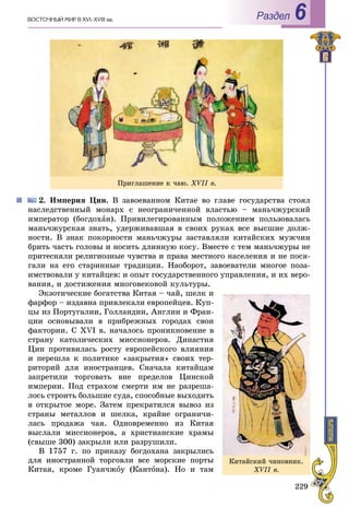 229
ÂÎÑÒÎ×ÍÛÉ ÌÈÐ Â XVI–XVIII ââ. Раздел 6
2. Èìïåðèÿ Öèí. Â çàâîåâàííîì Êèòàå âî ãëàâå ãîñóäàðñòâà ñòîÿë
íàñëåäñòâåííûé ìîíàðõ ñ íåîãðàíè÷åííîé âëàñòüþ – ìàíü÷æóðñêèé
èìïåðàòîð (áîãäîõàí). Ïðèâèëåãèðîâàííûì ïîëîæåíèåì ïîëüçîâàëàñü
ìàíü÷æóðñêàÿ çíàòü, óäåðæèâàâøàÿ â ñâîèõ ðóêàõ âñå âûñøèå äîëæ-
íîñòè. Â çíàê ïîêîðíîñòè ìàíü÷æóðû çàñòàâëÿëè êèòàéñêèõ ìóæ÷èí
áðèòü ÷àñòü ãîëîâû è íîñèòü äëèííóþ êîñó. Âìåñòå ñ òåì ìàíü÷æóðû íå
ïðèòåñíÿëè ðåëèãèîçíûå ÷óâñòâà è ïðàâà ìåñòíîãî íàñåëåíèÿ è íå ïîñÿ-
ãàëè íà åãî ñòàðèííûå òðàäèöèè. Íàîáîðîò, çàâîåâàòåëè ìíîãîå ïîçà-
èìñòâîâàëè ó êèòàéöåâ: è îïûò ãîñóäàðñòâåííîãî óïðàâëåíèÿ, è èõ âåðî-
âàíèÿ, è äîñòèæåíèÿ ìíîãîâåêîâîé êóëüòóðû.
Ýêçîòè÷åñêèå áîãàòñòâà Êèòàÿ – ÷àé, øåëê è
ôàðôîð – èçäàâíà ïðèâëåêàëè åâðîïåéöåâ. Êóï-
öû èç Ïîðòóãàëèè, Ãîëëàíäèè, Àíãëèè è Ôðàí-
öèè îñíîâûâàëè â ïðèáðåæíûõ ãîðîäàõ ñâîè
ôàêòîðèè. Ñ XVI â. íà÷àëîñü ïðîíèêíîâåíèå â
ñòðàíó êàòîëè÷åñêèõ ìèññèîíåðîâ. Äèíàñòèÿ
Öèí ïðîòèâèëàñü ðîñòó åâðîïåéñêîãî âëèÿíèÿ
è ïåðåøëà ê ïîëèòèêå «çàêðûòèÿ» ñâîèõ òåð-
ðèòîðèé äëÿ èíîñòðàíöåâ. Ñíà÷àëà êèòàéöàì
çàïðåòèëè òîðãîâàòü âíå ïðåäåëîâ Öèíñêîé
èìïåðèè. Ïîä ñòðàõîì ñìåðòè èì íå ðàçðåøà-
ëîñü ñòðîèòü áîëüøèå ñóäà, ñïîñîáíûå âûõîäèòü
â îòêðûòîå ìîðå. Çàòåì ïðåêðàòèëñÿ âûâîç èç
ñòðàíû ìåòàëëîâ è øåëêà, êðàéíå îãðàíè÷è-
ëàñü ïðîäàæà ÷àÿ. Îäíîâðåìåííî èç Êèòàÿ
âûñëàëè ìèññèîíåðîâ, à õðèñòèàíñêèå õðàìû
(ñâûøå 300) çàêðûëè èëè ðàçðóøèëè.
Â 1757 ã. ïî ïðèêàçó áîãäîõàíà çàêðûëèñü
äëÿ èíîñòðàííîé òîðãîâëè âñå ìîðñêèå ïîðòû
Êèòàÿ, êðîìå Ãóàí÷æîó (Êàíòîíà). Íî è òàì
Ïðèãëàøåíèå ê ÷àþ. XVIІ â.
Êèòàéñêèé ÷èíîâíèê.
XVІI â.
 