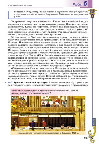 233
ÂÎÑÒÎ×ÍÛÉ ÌÈÐ Â XVI–XVIII ââ. Раздел 6
Âîïðîñû ê äîêóìåíòó. Êàêèå ÷åðòû â õàðàêòåðå ÿïîíöåâ ïðîèçâåëè
îñîáîå âïå÷àòëåíèå íà àâòîðà äîêóìåíòà? Âûçûâàþò ëè îíè óâàæåíèå
ó âàñ?
Ñî âðåìåíåì ñèòóàöèÿ èçìåíèëàñü. Êàê-òî îäèí èñïàíñêèé ìîðÿê
õâàñòàëñÿ â ÿïîíñêîì ïîðòó, ÷òî âëàäåíèÿ êîðîëÿ Èñïàíèè ïîñòîÿííî
ðàñøèðÿþòñÿ. Êîãäà åãî ñïðîñèëè, ïî÷åìó òàê ïðîèñõîäèò, èñïàíåö
îòâåòèë: «Ñíà÷àëà ïðèõîäÿò ìèññèîíåðû, à çàòåì ñîëäàòû êîðîëÿ». Îá
ýòîì íåìåäëåííî äîëîæèëè ñёãóíó Õèäýёñè. Òîò îòðåàãèðîâàë ìãíîâåí-
íî: âñåõ ìèññèîíåðîâ âûíóäèëè ïîêèíóòü ñòðàíó.
Ñёãóíû äèíàñòèè Òîêóãàâà ñâåëè êîíòàêòû ñ èíîñòðàíöàìè ê ìèíè-
ìóìó. Îíè çàïðåòèëè íå òîëüêî õðèñòèàíñòâî, íî è âúåçä èíîñòðàíöåâ â
ßïîíèþ. Èñêëþ÷åíèå áûëî ñäåëàíî ëèøü äëÿ ãîëëàíäöåâ, êîòîðûå
ïîìîãëè ïîäàâèòü êðåñòüÿíñêîå âîññòàíèå, è äëÿ ñîñåäåé-êèòàéöåâ. Èõ
òîðãîâûå ñóäà, õîòÿ è â îãðàíè÷åííîì êîëè÷åñòâå, ìîãëè çàõîäèòü â ïîðò
Íàãàñàêè. Ñàìèì ÿïîíöàì ïîä óãðîçîé ñìåðòíîé êàçíè íå ðàçðåøàëîñü
ïîêèäàòü ïðåäåëà ðîäèíû è ñòðîèòü áîëüøèå, ïðèãîäíûå äëÿ äàëüíåãî
ïëàâàíèÿ êîðàáëè. Òàê â 1639 ã. ßïîíèÿ çàâåðøèëà ïåðåõîä ê ïîëèòèêå
ñàìîèçîëÿöèè îò âíåøíåãî ìèðà. Íåêîòîðîå âðåìÿ ýòî íå ìåøàëî ðàç-
âèòèþ çåìëåäåëèÿ, ðåìåñëà è òîðãîâëè. Â XVIII â. â ñòðàíå äàæå âîçíèêëè
òåêñòèëüíûå, ñîëåâàðíûå è áóìàæíûå ìàíóôàêòóðû, íà÷àëè äåéñòâîâàòü
áàíêè, òî åñòü çàðîæäàëèñü ýëåìåíòû áóðæóàçíîãî ñòðîÿ.
«Ñàìîçàêðûòèå» ßïîíèè ïðîäîëæàëîñü 215 ëåò è ñïàñëî åå îò åâðîïåé-
ñêîãî êîëîíèàëüíîãî ïîðàáîùåíèÿ. Íî â óñëîâèÿõ, êîãäà â Åâðîïå ðàçâî-
ðà÷èâàëñÿ ïðîìûøëåííûé ïåðåâîðîò, èçîëÿöèÿ îáðåêëà ñòðàíó íà òåõíè-
÷åñêóþ îòñòàëîñòü. Ðàçðûâ ìåæäó ßïîíèåé è Åâðîïîé âñå óâåëè÷èâàëñÿ.
Â êîíöå XVIII â. âîïðîñ îá «îòêðûòèè» ßïîíèè âñòàë ñî âñåé îñòðîòîé.
5. Òðàäèöèè ÿïîíñêîé êóëüòóðû. Â æèçíè ÿïîíöåâ îñîáóþ ðîëü âñåã-
äà èãðàëî èñêóññòâî. Ñòðåìëåíèå ÷óâñòâîâàòü ãàðìîíèþ ñ îêðóæàþùèì
Íèäåðëàíäñêîå òîðãîâîå ïðåäñòàâèòåëüñòâî â Íàãàñàêè. 1690 ã.
Какой стиль преобладает в здании представительства? О чем, по
вашему мнению, это свидетельствует?
 