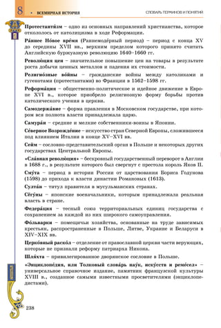 238
ÂÑÅÌÈÐÍÀß ÈÑÒÎÐÈß8 ÑËÎÂÀÐÜ ÒÅÐÌÈÍÎÂ È ÏÎÍßÒÈÉ
Ïðîòåñòàíòèçì – îäíî èç îñíîâíûõ íàïðàâëåíèé õðèñòèàíñòâà, êîòîðîå
îòêîëîëîñü îò êàòîëèöèçìà â õîäå Ðåôîðìàöèè.
Ðàííåå Íîâîå âðåìÿ (Ðàííåìîäåðíûé ïåðèîä) – ïåðèîä ñ êîíöà ÕV
äî ñåðåäèíû ÕVІІ ââ., âåðõíèì ïðåäåëîì êîòîðîãî ïðèíÿòî ñ÷èòàòü
Àíãëèéñêóþ áóðæóàçíóþ ðåâîëþöèþ 1640–1660 ãã.
Ðåâîëþöèÿ öåí – çíà÷èòåëüíîå ïîâûøåíèå öåí íà òîâàðû â ðåçóëüòàòå
ðîñòà äîáû÷è öåííûõ ìåòàëëîâ è ïàäåíèÿ èõ ñòîèìîñòè.
Ðåëèãèîçíûå âîéíû – ãðàæäàíñêèå âîéíû ìåæäó êàòîëèêàìè è
ãóãåíîòàìè (ïðîòåñòàíòàìè) âî Ôðàíöèè â 1562–1598 ãã.
Ðåôîðìàöèÿ – îáùåñòâåííî-ïîëèòè÷åñêîå è èäåéíîå äâèæåíèå â Åâðî-
ïå ÕVІ â., êîòîðîå ïðèîáðåëî ðåëèãèîçíóþ ôîðìó áîðüáû ïðîòèâ
êàòîëè÷åñêîãî ó÷åíèÿ â öåðêâè.
Ñàìîäåðæàâèå – ôîðìà ïðàâëåíèÿ â Ìîñêîâñêîì ãîñóäàðñòâå, ïðè êîòî-
ðîì âñÿ ïîëíîòà âëàñòè ïðèíàäëåæàëà öàðþ.
Ñàìóðàè – ñðåäíèå è ìåëêèå ñîáñòâåííèêè-âîèíû â ßïîíèè.
Ñåâåðíîå Âîçðîæäåíèå – èñêóññòâî ñòðàí Ñåâåðíîé Åâðîïû, ñëîæèâøååñÿ
ïîä âëèÿíèåì Èòàëèè â êîíöå ÕV–ÕVІ ââ.
Ñåéì – ñîñëîâíî-ïðåäñòàâèòåëüñêèé îðãàí â Ïîëüøå è íåêîòîðûõ äðóãèõ
ãîñóäàðñòâàõ Öåíòðàëüíîé Åâðîïû.
«Ñëàâíàÿ ðåâîëþöèÿ» – áåñêðîâíûé ãîñóäàðñòâåííûé ïåðåâîðîò â Àíãëèè
â 1688 ã., â ðåçóëüòàòå êîòîðîãî áûë ñâåðãíóò ñ ïðåñòîëà êîðîëü ßêîâ ІІ.
Ñìóòà – ïåðèîä â èñòîðèè Ðîññèè îò öàðñòâîâàíèÿ Áîðèñà Ãîäóíîâà
(1598) äî ïðèõîäà ê âëàñòè äèíàñòèè Ðîìàíîâûõ (1613).
Ñóëòàí – òèòóë ïðàâèòåëÿ â ìóñóëüìàíñêèõ ñòðàíàõ.
Ñёãóíû – ÿïîíñêèå âîåíà÷àëüíèêè, êîòîðûì ïðèíàäëåæàëà ðåàëüíàÿ
âëàñòü â ñòðàíå.
Ôåäåðàöèÿ – òåñíûé ñîþç òåððèòîðèàëüíûõ åäèíèö ãîñóäàðñòâà ñ
ñîõðàíåíèåì çà êàæäîé èç íèõ øèðîêîãî ñàìîóïðàâëåíèÿ.
Ôîëüâàðêè – ïîìåùè÷üè õîçÿéñòâà, îñíîâàííûå íà òðóäå çàâèñèìûõ
êðåñòüÿí, ðàñïðîñòðàíåííûå â Ïîëüøå, Ëèòâå, Óêðàèíå è Áåëàðóñè â
XIV–XIX ââ.
Öåðêîâíûé ðàñêîë – îòäåëåíèå îò ïðàâîñëàâíîé öåðêâè ÷àñòè âåðóþùèõ,
êîòîðûå íå ïðèçíàëè ðåôîðìó ïàòðèàðõà Íèêîíà.
Øëÿõòà – ïðèâèëåãèðîâàííîå äâîðÿíñêîå ñîñëîâèå â Ïîëüøå.
«Ýíöèêëîïåäèÿ, èëè Òîëêîâûé ñëîâàðü íàóê, èñêóññòâ è ðåìåñåë» –
óíèâåðñàëüíîå ñïðàâî÷íîå èçäàíèå, ïàìÿòíèê ôðàíöóçñêîé êóëüòóðû
ÕVІІІ â., ñîçäàííîå ñàìûìè èçâåñòíûìè ïðîñâåòèòåëÿìè (ýíöèêëîïå-
äèñòàìè).
 