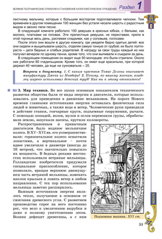 33
Раздел 1ÂÅËÈÊÈÅ ÃÅÎÃÐÀÔÈ×ÅÑÊÈÅ ÎÒÊÐÛÒÈß È ÑÒÀÍÎÂËÅÍÈÅ ÊÀÏÈÒÀËÈÑÒÈ×ÅÑÊÈÕ ÎÎÒÍÎØÅÍÈÉ
лестному мальчику, которые с большим восторгом подготавливали челноки. Тем
временем в другом помещении 100 женщин без устали чесали шерсть с радостным
видом и звонко пели песни.
В следующей комнате работало 100 девушек в красных юбках, с белыми, как
молоко, платками на головах. Эти прелестные девушки, не переставая, пряли в
этой горнице весь день, распевая сладкими, как у соловьев, голосами.
После этого они вошли в другую комнату, где увидели бедно одетых детей: все
они сидели и выщипывали шерсть, отделяя самую тонкую от грубой; их было полто-
раста – дети бедных и слабых родителей. В награду за свои труды каждый из них
получал вечером по одному пенни, кроме того, что они выпивали и съедали за день.
В следующем помещении он видит еще 50 молодцев: это были стригали. Около
них работали 80 гладильщиков. Кроме того, он имел еще красильню, при которой
держал 40 человек, да еще на сукновальне – 20.
Âîïðîñû ê äîêóìåíòó. 1. Ñ êàêèì ÷óâñòâîì Òîìàñ Äåëîíè îïèñûâàåò
ìàíóôàêòóðó Äæåêà èç Íüþáåðè? 2. Ïî÷åìó, ïî âàøåìó ìíåíèþ, âëàäå-
ëåö øèðîêî èñïîëüçîâàë äåòñêèé òðóä? Êàê âû ê ýòîìó îòíîñèòåñü?
3. Ìèð òåõíèêè. Âî âñå ýïîõè îñíîâíûì ïîêàçàòåëåì òåõíè÷åñêîãî
ðàçâèòèÿ îáùåñòâà áûëè òå âèäû ýíåðãèè è äâèãàòåëè, êîòîðûå èñïîëü-
çîâàëèñü äëÿ ïðèâåäåíèÿ â äâèæåíèå ìåõàíèçìîâ. Íà ïîðîãå Íîâîãî
âðåìåíè ãëàâíûìè èñòî÷íèêàìè ýíåðãèè îñòàâàëàñü ôèçè÷åñêàÿ ñèëà
ëþäåé è æèâîòíûõ, à òàêæå âîäà è âåòåð. ×åëîâå÷åñêèå ðóêè ïðèâîäèëè
â äåéñòâèå ñòàíêè, ãîí÷àðíûå êðóãè, ïîäúåìíûå ñîîðóæåíèÿ, ðû÷àãè.
Ñ ïîìîùüþ ëîøàäåé, âîëîâ, ìóëîâ è îñëîâ ïåðåâîçèëè ãðóçû, îáðàáàòû-
âàëè çåìëþ, çàïóñêàëè íàñîñû, êðóòèëè êîëîâîðîòû.
Ðàñïðîñòðàíåííûì è ïðèâû÷íûì
äâèãàòåëåì áûëî âîäÿíîå ìåëüíè÷íîå
êîëåñî. Â ÕV–ÕVІ ââ. åãî óñîâåðøåíñòâî-
âàëè: ãîðèçîíòàëüíîå êîëåñî îñíàñòèëè
ëîïàñòÿìè, à âåðòèêàëüíîå – ïî÷òè
âäâîå óâåëè÷èëè â äèàìåòðå (èíîãäà äî
10 ìåòðîâ), ÷òî çíà÷èòåëüíî ïîâûñèëî
èõ ìîùíîñòü. Â áåäíûõ ðåêàìè ìåñòíî-
ñòÿõ èñïîëüçîâàëè âåòðÿíûå ìåëüíèöû.
Ãîëëàíäñêèå èçîáðåòàòåëè ïðèäóìàëè
ñïåöèàëüíîå ïðèñïîñîáëåíèå, êîòîðîå
ïîçâîëÿëî, âðàùàÿ âåðõíþþ äâèæóùó-
þñÿ ÷àñòü âåòðÿíîé ìåëüíèöû, èçìåíÿòü
íàêëîí êðûëüåâ è ëîâèòü âåòåð â ëþáîì
íàïðàâëåíèè. Ñ òåõ ïîð èñïîëüçîâàíèå
ìåëüíèöû çàìåòíî ðàñøèðèëîñü.
Âàæíûì èñòî÷íèêîì ýíåðãèè ÿâëÿ-
ëîñü òåïëî, ïîëó÷àåìîå â îñíîâíîì îò
ñæèãàíèÿ äðåâåñíîãî óãëÿ. Ñ ðàçâèòèåì
ïðîèçâîäñòâà ñïðîñ íà íåãî ïîñòîÿííî
ðîñ, ÷òî âåëî ê óâåëè÷åíèþ âûðóáêè è
äàæå ê ïîëíîìó óíè÷òîæåíèþ ëåñîâ.
Âîçíèê äåôèöèò äðåâåñèíû, à ñ íèì Ïîäúåìíàÿ ìàøèíà. XVI cò.
 