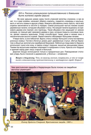 44
ÅÎÃÐÀÔÈ×ÅÑÊÈÅ ÎÒÊÐÛÒÈß È ÑÒÀÍÎÂËÅÍÈÅ ÊÀÏÈÒÀËÈÑÒÈ×ÅÑÊÈÕ ÎÒÍÎØÅÍÈÉÂÅËÈÊÈÅ ÃÅРаздел1
XVI в. Рассказ итальянского путешественника о домашнем
быте жителей города Цюриха
Во всех здешних домах сразу после утренней молитвы служанки, а где их
нет, то и сами хозяйки, начинают убирать комнаты, подметать коридоры и крыльцо,
мыть и чистить скамьи и другую утварь. Комнаты обставлены очень просто, часто вся
отделка заключается в чистоте и порядке. Самой роскошной частью покоев служат
деревянные панели, которыми обшивают стены. На каждой панели вырезаны из оре-
хового дерева или портрет, или гирлянды. Такая обшивка стен защищает от зимних
холодов, но темный цвет орехового дерева и лака, которым покрыты сосновые пане-
ли, делает комнаты мрачными. Этому способствуют также узкие и низкие окна и
незначительная высота этажей. Зимой комнаты обогревают большими печами.
Утвари мало, и она небогатая. Вдоль стены и вокруг большого стола поставлены
длинные скамьи. Гостям в богатых домах дают деревянные стулья, обитые барха-
том и обшитые золотой или серебряной бахромой. Небогатые люди вместо бархата
используют сукно или кожу, а сверху кладут подушки, вышитые женщинами семьи.
Такими же вышитыми коврами покрывают в праздники и столы. Кресла этот бодрый
и крепкий народ дает лишь старым и больным.
Дорогая посуда используется только в праздничные дни. Повседневная столо-
вая утварь была глиняной и деревянной, у богатых – оловянной.
Âîïðîñ ê äîêóìåíòó. ×òî, ïî âàøåìó ìíåíèþ, ïîíðàâèëîñü, à ÷òî íå ïîíðà-
âèëîñü èòàëüÿíñêîìó ïóòåøåñòâåííèêó â øâåéöàðñêîì ãîðîäå Öþðèõ?
Чем крестьянская свадьба в Нидерландах была похожа на свадебное
застолье украинцев?
Ïèòåð Áðåéãåëü Ñòàðøèé. Êðåñòüÿíñêàÿ ñâàäüáà. 1568 ã.
 
