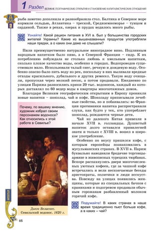 46
ÅÎÃÐÀÔÈ×ÅÑÊÈÅ ÎÒÊÐÛÒÈß È ÑÒÀÍÎÂËÅÍÈÅ ÊÀÏÈÒÀËÈÑÒÈ×ÅÑÊÈÕ ÎÒÍÎØÅÍÈÉÂÅËÈÊÈÅ ÃÅРаздел1
ðûáà çàìåòíî äîïîëíèëà è ðàçíîîáðàçèëà ñòîë. Áàëòèêà è Ñåâåðíîå ìîðå
êîðìèëè ñåëüäüþ, Àòëàíòèêà – òðåñêîé, Ñðåäèçåìíîìîðüå – òóíöîì è
ñàðäèíîé. Òàêæå â ðåêàõ, îçåðàõ è ïðóäàõ âîäèëîñü ìíîãî ðûáû.
Узнайте! Какой рацион питания в ХVІ в. был у большинства городских
жителей Украины? Какие из вышеназванных продуктов употребляли
наши предки, а о каких они даже не слышали?
Ïèëè ïðåèìóùåñòâåííî íàòóðàëüíîå âèíîãðàäíîå âèíî. Ïîäëèííûì
íàðîäíûì íàïèòêîì áûëî ïèâî, à â Ñåâåðíîé Ôðàíöèè – ñèäð. Ê èõ
ïîòðåáëåíèþ ïîáóæäàëà íå ñòîëüêî ëþáîâü ê õìåëüíûì íàïèòêàì,
ñêîëüêî ïëîõîå êà÷åñòâî âîäû, îñîáåííî â ãîðîäàõ. Âîäîïðîâîäîâ ñóùå-
ñòâîâàëî ìàëî. Èñïîëüçîâàëè òàëûé ñíåã, ðå÷íóþ è äîæäåâóþ âîäó. Îñî-
áåííî îïàñíî áûëî ïèòü âîäó èç ðåê, ïîñêîëüêó â íèõ âûëèâàëè âðåäíûå
îòõîäû êðàñèëüíîãî, äóáèëüíîãî è äðóãèõ ðåìåñåë. Òàêóþ âîäó î÷èùà-
ëè, ïðîïóñêàÿ ÷åðåç ìåëêèé ïåñîê, à ïîòîì ïðîäàâàëè. Åæåäíåâíî ïî
óëèöàì Ïàðèæà ðàçíîñèëèñü êðèêè 20 òûñ. âîäîíîñîâ, êàæäûé èç êîòî-
ðûõ äîñòàâëÿë ïî 60 âåäåð âîäû â êâàðòèðû ìíîãîýòàæíûõ äîìîâ.
Áëàãîäàðÿ Âåëèêèì ãåîãðàôè÷åñêèì îòêðûòèÿì â Åâðîïó ïðîíèêëè
íîâûå íàïèòêè – øîêîëàä, ÷àé è êîôå. Øîêîëàäó ïðèïèñûâàëè ëå÷åá-
íûå ñâîéñòâà, íî è ïîáàèâàëèñü: âî Ôðàí-
öèè ïðîòèâíèêè íàïèòêà ðàñïðîñòðàíÿëè
ñëóõè, êàê áóäòî ó òåõ, êòî óïîòðåáëÿåò
øîêîëàä, ðîæäàþòñÿ ÷åðíûå äåòè.
×àé èç äàëåêîãî Êèòàÿ ïðèâåçëè â
íà÷àëå XVII â. ãîëëàíäöû. Äóøèñòûé
íàïèòîê äîëãî îñòàâàëñÿ ïðèâèëåãèåé
çíàòè è òîëüêî ñ XVIII â. âîøåë â øèðî-
êîå óïîòðåáëåíèå.
Îñîáåííî ïî âêóñó ïðèøåëñÿ êîôå, ñ
êîòîðûì åâðîïåéöû ïîçíàêîìèëèñü â
ìóñóëüìàíñêèõ ñòðàíàõ. Â XVII â. Ïàðèæ
áóêâàëüíî íàâîäíèëè áðîäÿ÷èå òîðãîâöû-
àðìÿíå â æèâîïèñíûõ òóðåöêèõ òþðáàíàõ.
Âñêîðå ðàñïàõíóëèñü äâåðè ìíîãî÷èñëåí-
íûõ óþòíûõ êîôååí, ãäå çà ÷àøêîé êîôå
âñòðå÷àëèñü è âåëè íåñêîí÷àåìûå áåñåäû
àðèñòîêðàòû, ïîëèòèêè è ëþäè èññêóñò-
âà. Ïîâñþäó íà óëèöàõ ïîÿâèëèñü æåí-
ùèíû, êîòîðûå èç ñïåöèàëüíûõ áà÷êîâ ñ
êðàíèêàìè è ïîäîãðåâîì ïðîäàâàëè îáû÷-
íûì ãîðîæàíàì ðàçáàâëåííûé ìîëîêîì
ãîðÿ÷èé êîôå.
Подумайте! В каких странах в наше
мя традиционно пьют больше кофе,
а в каких – чай?
Äèåãî Âåëàñêåñ.
Ñåâèëüñêèé âîäîíîñ. 1620 ã.
Почему, по вашему мнению,
художник избрал своим
персонажем водоноса?
Как относились к этой
работе в Севилье?
 