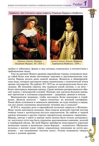 49
Раздел 1ÂÅËÈÊÈÅ ÃÅÎÃÐÀÔÈ×ÅÑÊÈÅ ÎÒÊÐÛÒÈß È ÑÒÀÍÎÂËÅÍÈÅ ÊÀÏÈÒÀËÈÑÒÈ×ÅÑÊÈÕ ÎÎÒÍÎØÅÍÈÉ
òðóáêè è òàáàêåðêè, ôîðìà è âèä êîòîðûõ èçìåíÿëèñü â ñîîòâåòñòâèè ñ
òðåáîâàíèÿìè ìîäû.
Óæå íà ðàññâåòå Íîâîãî âðåìåíè åâðîïåéñêèå ñòðàíû óñòàíîâèëè ìåæ-
äó ñîáîé áîëåå èëè ìåíåå ïîñòîÿííûå òîðãîâûå è äèïëîìàòè÷åñêèå êîí-
òàêòû: Åâðîïà íà÷àëà æèòü åäèíîé æèçíüþ. Âîçíèêëà è îáùååâðîïåé-
ñêàÿ ìîäà, êîòîðóþ äèêòîâàëè ñàìûå âëèÿòåëüíûå ñ ïîëèòè÷åñêîé òî÷êè
çðåíèÿ ãîñóäàðñòâà. Íà ðóáåæå XV–XVI ââ. åå çàêîíîäàòåëÿìè áûëè èòà-
ëüÿíöû. Íà íèæíþþ ñîðî÷êó îíè íàäåâàëè óçêèé êîñòþì, à íà íåãî –
áîëåå ïðîñòîðíóþ âåðõíþþ îäåæäó. Ñðåäè æåíùèí ðàñïðîñòðàíèëñÿ îáû-
÷àé õîäèòü ñ íåïîêðûòîé ãîëîâîé. Ïîýòîìó îíè óäåëÿëè áîëüøîå âíèìà-
íèå ïðè÷åñêàì è ãîëîâíûì óêðàøåíèÿì – äèàäåìàì, âåíêàì è ñåòêàì.
Âåíåöèàíñêèå ìîäíèöû, ÷òîáû âûãëÿäåòü áîëåå âûñîêèìè è ñòðîé-
íûìè, îáóâàëè öîêêîëè – òóôëè-«êîïûòöà» íà âûñîêîé ïëàòôîðìå.
Òàêàÿ îáóâü óñëîæíÿëà è çàìåäëÿëà äâèæåíèå, íî êóäà ñïåøèòü â ãîðîäå,
ãäå âñÿ æèçíü ïîä÷èíåíà ìåäëåííîìó òå÷åíèþ âîä â êàíàëàõ?
Â XVI â. âåäóùàÿ ðîëü â åâðîïåéñêîé ïîëèòèêå ïåðåøëà ê Èñïàíèè.
Ìîäó òàêæå äèêòîâàëè èñïàíöû. Îíè ñîçäàëè ìóæñêîé ñòðîãèé êîñòþì
òåìíûõ òîíîâ ñ çàñòåãíóòûì íàãëóõî âîðîòíè÷êîì. Çà ëþáîâü ê ÷åðíîé
îäåæäå èñïàíöåâ â äðóãèõ ñòðàíàõ ïðåçðèòåëüíî íàçûâàëè «âîðîíàìè».
Ïðàâäà, èíîãäà î öâåòå â îäåæäå çíàòè ìîæíî áûëî òîëüêî äîãàäûâàòü-
ñÿ, íàñòîëüêî ãóñòî îíà áûëà óêðàøåíà äðàãîöåííûìè êàìíÿìè, çîëîòîé
è ñåðåáðÿíîé íèòüþ. Ïî âñåé Åâðîïå ïðèîáðåëè ïîïóëÿðíîñòü êîðîòêèå
èñïàíñêèå ïëàùè è ìàëåíüêàÿ óçêàÿ áîðîäêà – ýñïàíüîëêà. Îáóâàëèñü
èñïàíöû â ìÿãêèå óçêèå òóôëè, óêðàøåííûå ïîõîæèìè íà êîãòè ðàç-
ðåçàìè, – òàê íàçûâàåìûå «âîë÷üè ëàïû». Ãîëîâó ïîêðûâàëà òâåðäàÿ
øëÿïà ñ óçêèìè êðàÿìè.
Сравните, чем отличался наряд инфанты Лукреции Борджа и Изабеллы.
Ëîðåíöî Ëîòòî. Ïîðòðåò
Ëóêðåöèè Áîðäæà. Îê. 1510 ã.
Àëîíñî Ñàí÷åñ Êîýëüî. Èíôàíòà
(ïðèíöåññà) Èçàáåëëà. 1579 ã.
 