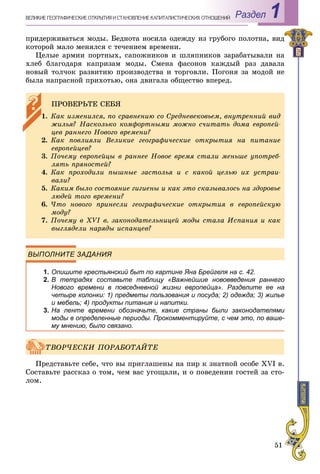 51
Раздел 1ÂÅËÈÊÈÅ ÃÅÎÃÐÀÔÈ×ÅÑÊÈÅ ÎÒÊÐÛÒÈß È ÑÒÀÍÎÂËÅÍÈÅ ÊÀÏÈÒÀËÈÑÒÈ×ÅÑÊÈÕ ÎÎÒÍÎØÅÍÈÉ
ïðèäåðæèâàòüñÿ ìîäû. Áåäíîòà íîñèëà îäåæäó èç ãðóáîãî ïîëîòíà, âèä
êîòîðîé ìàëî ìåíÿëñÿ ñ òå÷åíèåì âðåìåíè.
Öåëûå àðìèè ïîðòíûõ, ñàïîæíèêîâ è øëÿïíèêîâ çàðàáàòûâàëè íà
õëåá áëàãîäàðÿ êàïðèçàì ìîäû. Ñìåíà ôàñîíîâ êàæäûé ðàç äàâàëà
íîâûé òîë÷îê ðàçâèòèþ ïðîèçâîäñòâà è òîðãîâëè. Ïîãîíÿ çà ìîäîé íå
áûëà íàïðàñíîé ïðèõîòüþ, îíà äâèãàëà îáùåñòâî âïåðåä.
ВЫПОЛНИТЕ ЗАДАНИЯ
1. Опишите крестьянский быт по картине Яна Брейгеля на с. 42.
2. В тетрадях составьте таблицу «Важнейшие нововведения раннего
Нового времени в повседневной жизни европейца». Разделите ее на
четыре колонки: 1) предметы пользования и посуда; 2) одежда; 3) жилье
и мебель; 4) продукты питания и напитки.
3. На ленте времени обозначьте, какие страны были законодателями
моды в определенные периоды. Прокомментируйте, с чем это, по ваше-
му мнению, было связано.
Ïðåäñòàâüòå ñåáå, ÷òî âû ïðèãëàøåíû íà ïèð ê çíàòíîé îñîáå XVI â.
Ñîñòàâüòå ðàññêàç î òîì, ÷åì âàñ óãîùàëè, è î ïîâåäåíèè ãîñòåé çà ñòî-
ëîì.
ÏÐÎÂÅÐÜÒÅ ÑÅÁß
1. Êàê èçìåíèëñÿ, ïî ñðàâíåíèþ ñî Ñðåäíåâåêîâüåì, âíóòðåííèé âèä
æèëüÿ? Íàñêîëüêî êîìôîðòíûìè ìîæíî ñ÷èòàòü äîìà åâðîïåé-
öåâ ðàííåãî Íîâîãî âðåìåíè?
2. Êàê ïîâëèÿëè Âåëèêèå ãåîãðàôè÷åñêèå îòêðûòèÿ íà ïèòàíèå
åâðîïåéöåâ?
3. Ïî÷åìó åâðîïåéöû â ðàííåå Íîâîå âðåìÿ ñòàëè ìåíüøå óïîòðåá-
ëÿòü ïðÿíîñòåé?
4. Êàê ïðîõîäèëè ïûøíûå çàñòîëüÿ è ñ êàêîé öåëüþ èõ óñòðàè-
âàëè?
5. Êàêèì áûëî ñîñòîÿíèå ãèãèåíû è êàê ýòî ñêàçûâàëîñü íà çäîðîâüå
ëþäåé òîãî âðåìåíè?
6. ×òî íîâîãî ïðèíåñëè ãåîãðàôè÷åñêèå îòêðûòèÿ â åâðîïåéñêóþ
ìîäó?
7. Ïî÷åìó â XVI â. çàêîíîäàòåëüíèöåé ìîäû ñòàëà Èñïàíèÿ è êàê
âûãëÿäåëè íàðÿäû èñïàíöåâ?
ÒÂÎÐ×ÅÑÊÈ ÏÎÐÀÁÎÒÀÉÒÅ
 