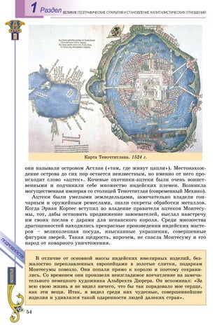 54
ÅÎÃÐÀÔÈ×ÅÑÊÈÅ ÎÒÊÐÛÒÈß È ÑÒÀÍÎÂËÅÍÈÅ ÊÀÏÈÒÀËÈÑÒÈ×ÅÑÊÈÕ ÎÒÍÎØÅÍÈÉÂÅËÈÊÈÅ ÃÅРаздел1
îíè íàçûâàëè îñòðîâîì Àñòëàí («òàì, ãäå æèâóò öàïëè»). Ìåñòîíàõîæ-
äåíèå îñòðîâà äî ñèõ ïîð îñòàåòñÿ íåèçâåñòíûì, íî èìåííî îò íåãî ïðî-
èñõîäèò ñëîâî «àöòåê». Êî÷åâûå îõîòíèêè-àöòåêè áûëè î÷åíü âîèíñò-
âåííûìè è ïîä÷èíèëè ñåáå ìíîæåñòâî èíäåéñêèõ ïëåìåí. Âîçíèêëà
ìîãóùåñòâåííàÿ èìïåðèÿ ñî ñòîëèöåé Òåíî÷òèòëàí (ñîâðåìåííûé Ìåõèêî).
Àöòåêè áûëè óìåëûìè çåìëåäåëüöàìè, çàìå÷àòåëüíî âëàäåëè ãîí-
÷àðíûì è îðóæåéíûì ðåìåñëàìè, çíàëè ñåêðåòû îáðàáîòêè ìåòàëëîâ.
Êîãäà Ýðíàí Êîðòåñ âñòóïèë âî âëàäåíèå ïðàâèòåëÿ àöòåêîâ Ìîíòåñó-
ìû, òîò, äàáû îñòíîâèòü ïðîäâèæåíèå çàâîåâàòåëåé, âûñëàë íàâñòðå÷ó
èì ñâîèõ ïîñëîâ ñ äàðàìè äëÿ èñïàíñêîãî êîðîëÿ. Ñðåäè ìíîæåñòâà
äðàãîöåííîñòåé íàõîäèëèñü ïðåêðàñíûå ïðîèçâåäåíèÿ èíäåéñêèõ ìàñòå-
ðîâ – âåëèêîëåïíàÿ ïîñóäà, èçûñêàííûå óêðàøåíèÿ, ñîâåðøåííûå
ôèãóðêè çâåðåé. Òàêàÿ ùåäðîñòü, âïðî÷åì, íå ñïàñëà Ìîíòåñóìó è åãî
íàðîä îò êîâàðíîãî óíè÷òîæåíèÿ.
Â îòëè÷èå îò îñíîâíîé ìàññû èíäåéñêèõ þâåëèðíûõ èçäåëèé, áåç-
æàëîñòíî ïåðåïëàâëåííûõ åâðîïåéöàìè â çîëîòûå ñëèòêè, ïîäàðêàì
Ìîíòåñóìû ïîâåçëî. Îíè ïîïàëè ïðÿìî ê êîðîëþ è ïîýòîìó ñîõðàíè-
ëèñü. Ñî âðåìåíåì îíè ïðîèçâåëè íåèçãëàäèìîå âïå÷àòëåíèå íà çàìå÷à-
òåëüíîãî íåìåöêîãî õóäîæíèêà Àëüáðåõòà Äþðåðà. Îí âñïîìèíàë: «Çà
âñþ ñâîþ æèçíü ÿ íå âèäåë íè÷åãî, ÷òî áû òàê ïîðàäîâàëî ìîå ñåðäöå,
êàê ýòè âåùè. Èòàê, ÿ âèäåë ñðåäè íèõ ÷óäåñíûå, ñîâåðøåííåéøèå
èçäåëèÿ è óäèâëÿëñÿ òàêîé îäàðåííîñòè ëþäåé äàëåêèõ ñòðàí».
ÏÎÄÐÎÁÍÎÑÒÈ
ÏÎÄÐÎÁÍÎÑÒÈ
Êàðòà Òåíî÷òèòëàíà. 1524 ã.
 