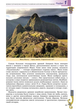 55
Раздел 1ÂÅËÈÊÈÅ ÃÅÎÃÐÀÔÈ×ÅÑÊÈÅ ÎÒÊÐÛÒÈß È ÑÒÀÍÎÂËÅÍÈÅ ÊÀÏÈÒÀËÈÑÒÈ×ÅÑÊÈÕ ÎÎÒÍÎØÅÍÈÉ
Ñàìûì áîëüøèì ãîñóäàðñòâîì äðåâíåé Àìåðèêè áûëà èìïåðèÿ
èíêîâ ñ öåíòðîì â ãîðîäå Êóñêî, ðàñïîëîæåííàÿ âûñîêî â ãîðàõ (íà
òåððèòîðèè ñîâðåìåííîãî Ïåðó). Ñàìè èíêè ñâîþ ðîäèíó íàçûâàëè
«Òàóàíòèíñóéó» – «÷åòûðå ñîåäèíåííûõ ñòîðîíû ñâåòà». Èíêè (ñàìî
ñëîâî çíà÷èëî «ïðàâèòåëü») îáîæåñòâëÿëè Ñîëíöå è áûëè ïðåêðàñíû-
ìè àñòðîíîìàìè. Îíè óñïåøíî çàíèìàëèñü çåìëåäåëèåì, ðàçâîäèëè
ñòàäà ëàì, èçãîòîâëÿëè êà÷åñòâåííûå òêàíè. Èíêè èçîáðåëè îðèãè-
íàëüíîå óçåëêîâîå ïèñüìî – «êèïó». Îíî ïðåäñòàâëÿëî ñîáîé øíóð, ê
êîòîðîìó â âèäå ïîäâåñîê ïðèâÿçûâàëè ðàçíîöâåòíûå íèòêè. Êîìáèíè-
ðîâàíèå òàêèõ íèòîê ïîçâîëÿëî äåëàòü íåîáõîäèìûå «çàïèñè». Îäèí èç
íàéäåííûõ îáðàçöîâ «êèïó» âåñèò 6 êã. Ãîðîä Êóñêî âñòðåòèë çàõâàò-
÷èêîâ-åâðîïåéöåâ óäèâèòåëüíûìè äâîðöàìè, õðàìàìè è ïëîùàäÿìè, à
îò ÷åòûðåõ âîðîò ñòîëèöû íà÷èíàëèñü äîðîãè, âåäóùèå â ÷åòûðå ñòîðî-
íû ñâåòà.
Êîíêèñòà ðàçðóøèëà äðåâíèå èíäåéñêèå öèâèëèçàöèè. Öåëûå ãîñó-
äàðñòâà è êóëüòóðû áûëè ñòåðòû ñ ëèöà çåìëè. Ñàìè æå ìàéÿ, àöòåêè,
èíêè è äðóãèå äîêîëóìáîâûå íàðîäû Àìåðèêè ïðåâðàòèëèñü â ðàáîâ
èëè áûëè ìàññîâî ôèçè÷åñêè óíè÷òîæåíû. Òàêèì îáðàçîì, Âåëèêèå
ãåîãðàôè÷åñêèå îòêðûòèÿ èìåëè ïå÷àëüíûå è òðàãè÷åñêèå ñòðàíèöû â
ñâîåé èñòîðèè.
Ìà÷ó-Ïèê÷ó – ãîðîä èíêîâ. Ñîâðåìåííûé âèä
 