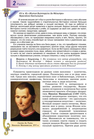 58
ÅÂÐÎÏÅÉÑÊÎÅ ÂÎÇÐÎÆÄÅÍÈÅ. ÐÅÔÎÐÌÀÖÈß Â ÇÀÏÀÄÍÎÉ ÅÂÐÎÏÅРаздел2
XV в. Из «Жития Витторино да Фельтре»
Франческо Кастильоне
В течение восьми лет я был в школе Витторино и обучался у него обычаям
и наукам. Своим трудолюбием и старательностью Витторино снискал большую
популярность как добрый человек и лучший наставник. 22 года он работал в
Мантуе, воспитывая детей правителя и других юношей. Бедных юношей, которых
Витторино считал способными к учебе, он содержал за свой счет, давал им приют,
помогал книгами, продуктами, одеждой.
Он никогда не садился к огню, даже в очень холодную зиму, и говорил, что согре-
ваться лучше физическими упражнениями, чем возле очага. Поэтому юношам,
обучавшимся у него, он приказывал ежедневно играть в мяч, бегать, прыгать. Он
говорил, что это очень способствует не только тренировке тела и укреплению здо-
ровья, но и обостряет ум.
Его учеников никогда не били или били редко, а тех, кто пренебрегал чтением,
наказывали так: их заставляли продолжать занятия тогда, когда другие получали
разрешение пойти погулять или развлечься. Если же Витторино неожиданно обна-
руживал среди учеников лгуна, вора, забияку или непристойного в словах и делах,
то никто не мог спасти виновника от наказания. Из его школы выходили самые
лучшие и образованные ученики, которые стекались к нему со всей Италии.
Âîïðîñû ê äîêóìåíòó. 1. Íà îñíîâàíèè ÷åãî àâòîð óòâåðæäàåò, ÷òî
Âèòòîðèíî äà Ôåëüòðå – äîáðûé ÷åëîâåê è íàèëó÷øèé ó÷èòåëü?
2. Êàêèå äåéñòâèÿ íàñòàâíèêà ìîãëè ñòàòü îáðàçöîì äëÿ åãî ó÷åíèêîâ?
3. Ïî÷åìó â ýòó øêîëó ïðèåçæàëè ó÷èòüñÿ ñî âñåé Èòàëèè?
Ãóìàíèñòû ïðîèñõîäèëè èç ðàçíûõ ñëîåâ íàñåëåíèÿ – êóïå÷åñòâà,
çíàòíûõ ñåìåéñòâ, ãîðîäñêîé ñðåäû. Ðàçëè÷àëèñü îíè è ïî ðîäó çàíÿ-
òèé. Ñðåäè íèõ èìåëèñü ïåðåïèñ÷èêè êíèã è áèáëèîòåêàðè, ó÷èòåëÿ è
óíèâåðñèòåòñêèå ïðîôåññîðà, áîãîñëîâû è ïîëèòèêè, âûñîêèå äîëæ-
íîñòíûå ëèöà è ëþäè èñêóññòâà.
Ãóìàíèñòîâ XVI â. èíòåðåñîâàëè è
çàêîíû ðàçâèòèÿ ãîñóäàðñòâà. Âûäàþ-
ùèìñÿ èñòîðèêîì è ïîëèòèêîì áûë àâòîð
çíàìåíèòîãî òðàêòàòà «Ãîñóäàðü» ôëîðåí-
òèåö Íèêêîëî Ìàêèàâåëëè (1469–1527),
êîòîðûé íåîäíîêðàòíî ïîâòîðÿë, ÷òî åãî
ñàìîå ëþáèìîå çàíÿòèå – ýòî «ðàññóæäàòü
î ãîñóäàðñòâåííîì èñêóññòâå» – ïîëèòèêå.
Èñòîâûé ïàòðèîò ñâîåãî îòå÷åñòâà, Ìàêè-
àâåëëè æèë â ýïîõó, êîãäà Èòàëèÿ îñòà-
âàëàñü ðàçäðîáëåííîé è íåîäíîêðàòíî
ñòðàäàëà îò âòîðæåíèé ÷óæåçåìíûõ
àðìèé. Ñ÷èòàÿ ãëàâíûì ïðåïÿòñòâèåì ê
îáúåäèíåíèþ êîðûñòíóþ ïîëèòèêó ïàï-
ñòâà, Ìàêèàâåëëè íå ñîìíåâàëñÿ, ÷òî â
òàêèõ óñëîâèÿõ ñïàñòè ñòðàíó è ñîçäàòü
åäèíóþ ìîùíóþ Èòàëèþ ñïîñîáåí òîëüêî
ñèëüíûé ïðàâèòåëü. Ïðè÷åì ðàäè äîñòè-
Ñàíòè äè Òèòî.
Íèêêîëî Ìàêèàâåëëè. XVI â.
 