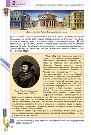 ÅÂÐÎÏÅÉÑÊÎÅ ÂÎÇÐÎÆÄÅÍÈÅ. ÐÅÔÎÐÌÀÖÈß Â ÇÀÏÀÄÍÎÉ ÅÂÐÎÏÅРаздел2
ðàçíûõ ñòðàí Åâðîïû ïðèãëàøàëè åãî íà ñëóæáó, íî âñåì èì Ýðàçì
îòêàçûâàë, íå æåëàÿ òåðÿòü ñâîþ íåçàâèñèìîñòü. Îí ñ÷èòàë, ÷òî íå ïðè-
íàäëåæèò îäíîìó íàðîäó, è íàçûâàë ñåáÿ «ãðàæäàíèíîì ìèðà». È äåé-
ñòâèòåëüíî, Ýðàçì æèë, ó÷èëñÿ è ïèñàë ñâîè ïðîèçâåäåíèÿ âî ìíîãèõ
ñòðàíàõ Åâðîïû. Îñîáåííîé ïîïóëÿðíîñòüþ ïîëüçîâàëîñü ïðîèçâåäåíèå
Ýðàçìà «Ïîõâàëà Ãëóïîñòè», êàòîðîå îí ïîñâÿòèë ñâîåìó ëó÷øåìó äðó-
ãó – Òîìàñó Ìîðó.
Òîìàñ Ìîð áûë ÷åëîâåêîì èñêëþ÷è-
òåëüíî ïîðÿäî÷íûì, ñïðàâåäëèâûì è
óâàæàåìûì. Íàáëþäàÿ ñòðàäàíèÿ íà-
ðîäà, îí íàïèñàë ñâîþ çíàìåíèòóþ
«Óòîïèþ». Ðàññêàç âåäåòñÿ îò èìåíè
áûâàëîãî ïóòåøåñòâåííèêà Ãèòëîäåÿ. Îí
ðàññêàçûâàåò î æåñòîêèõ ïîðÿäêàõ â
Àíãëèè òîãî âðåìåíè è, òóò æå, – î
ñ÷àñòëèâîì îñòðîâå, ãäå íåò ÷àñòíîé ñîá-
ñòâåííîñòè è áåäíîñòè, âñå ðàáîòàþò è
æèâóò â ìèðå è ñîãëàñèè. Çäåñü íå ñóùå-
ñòâóåò äåíåã, êàæäûé ïîëó÷àåò «âñå ïî
ïîòðåáíîñòè». Óòîïèéöû æèâóò áîëüøè-
ìè ñåìüÿìè â îáóñòðîåííûõ äîìàõ, ïèòà-
þòñÿ âìåñòå â îáùåñòâåííûõ ñòîëîâûõ-
äâîðöàõ. Îäíàêî ýòî ñîâñåì íå îçíà÷àåò
ïðèìèòèâíîãî îáùåãî óðàâíèâàíèÿ.
Îäàðåííàÿ ìîëîäåæü îñâîáîæäàåòñÿ îò
ôèçè÷åñêîãî òðóäà è èçó÷àåò íàóêè. Âñå ïðî÷èå ïîñëå øåñòè÷àñîâîãî
ðàáî÷åãî äíÿ ìîãóò ïî æåëàíèþ ó÷èòüñÿ, çàíèìàòüñÿ ñïîðòîì, ðàçâëå-
êàòüñÿ. Óòîïèéöû óáåæäåíû, ÷òî ñ÷àñòüå ÷åëîâåêà çàêëþ÷àåòñÿ â åãî
ãàðìîíè÷íîì ðàçâèòèè, à òàêæå â ðàçóìíîì ñîâìåùåíèè òðóäà è îòäûõà.
Ãîñóäàðñòâîì óïðàâëÿþò óâàæàåìûå ó÷åíûå, à çíàêîì èõ âëàñòè âìåñòî
êîðîíû ñëóæèò ïó÷îê êîëîñüåâ.
«Óòîïèÿ» èìåëà îãðîìíûé óñïåõ ó ÷èòàòåëåé. Âñòðå÷àëèñü äàæå
ëþäè, êîòîðûå âåðèëè â ñóùåñòâîâàíèå ñ÷àñòëèâîé ñòðàíû è áûëè ãîòîâû
àâèòüñÿ íà åå ïîèñêè.
ÏÎÄÐÎÁÍÎÑÒÈ
ÏÎÄÐÎÁÍÎÑÒÈ
Ãàíñ Ãîëüáåéí Ìëàäøèé.
Òîìàñ Ìîð. 1527 ã.
Подумайте! Почему книга «Утопия» пользовалась большой популярностью
реди читателей?
Äæóëèî äà Ñàí Ãàëëî. Âèä èäåàëüíîãî ãîðîäà
 