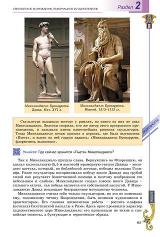 65
РазделÅÂÐÎÏÅÉÑÊÎÅ ÂÎÇÐÎÆÄÅÍÈÅ. ÐÅÔÎÐÌÀÖÈß Â ÇÀÏÀÄÍÎÉ ÅÂÐÎÏÅ 2
Ñêóëüïòóðà âûçûâàëà âîñòîðã ó ðèìëÿí, íî íèêòî èç íèõ íå çíàë
Ìèêåëàíäæåëî. Çíàòîêè ñïîðèëè, êòî æå àâòîð ýòîãî ïðåêðàñíîãî ïðî-
èçâåäåíèÿ, è íàçûâàëè èìåíà èçâåñòíåéøèõ ðèìñêèõ ñêóëüïòîðîâ.
Òîãäà Ìèêåëàíäæåëî íî÷üþ ïðèøåë â öåðêîâü, ãäå áûëà âûñòàâëåíà
«Ïüåòà», è âûñåê íà íåé ãîðäóþ íàäïèñü: «Ìèêåëàíäæåëî Áóîíàððîòè,
åíòèåö, âûïîëíèë».
ÏÎÄÐÎÁÍÎÑÒÈ
ÏÎÄÐÎÁÍÎÑÒÈ
Узнайте! Где сейчас хранится «Пьета» Микеланджело?
ê Ìèêåëàíäæåëî ïðèøëà ñëàâà. Âåðíóâøèñü âî Ôëîðåíöèþ, îí
ñäåëàë êîëîññàëüíóþ (5,5 ì âûñîòîé) ìðàìîðíóþ ñòàòóþ Äàâèäà – ìîëî-
äîãî ïàñòóõà, êîòîðûé, ïî áèáëåéñêîé ëåãåíäå, ïîáåäèë âåëèêàíà Ãîëè-
àôà. Ðàíåå ñêóëüïòîðû âîñïðèíèìàëè ïîáåäó þíîãî Äàâèäà íàä ãðóáîé
ñèëîé êàê ðåçóëüòàò áîæåñòâåííîé ïîìîùè è ïîýòîìó èçîáðàæàëè åãî
íåáîëüøèì è ñëàáûì. Ìèêåëàíäæåëî ñîçäàë ñîâñåì èíîãî Äàâèäà –
ñèëüíîãî àòëåòà, ÷üÿ ïîáåäà ÿâëÿåòñÿ åãî ñîáñòâåííîé çàñëóãîé. Ó Ìèêå-
ëàíäæåëî Äàâèä âîïëîùàåò áåçãðàíè÷íîå ìîãóùåñòâî ÷åëîâåêà.
Ìèêåëàíäæåëî ñ÷èòàë ñåáÿ òîëüêî ñêóëüïòîðîì, íî ýòî íå ïîìåøàëî
åìó, ïîäëèííîìó òèòàíó Âîçðîæäåíèÿ, áûòü âåëèêèì õóäîæíèêîì è
àðõèòåêòîðîì. Åãî ãëàâíàÿ æèâîïèñíàÿ ðàáîòà – ðîñïèñü ïëàôîíà
(ïîòîëêà) Ñèêñòèíñêîé êàïåëëû â Ðèìå. Çäåñü ÿðêî ïðîÿâèëñÿ õàðàêòåð
õóäîæåñòâåííîãî äàðà Ìèêåëàíäæåëî: åãî ïðèâëåêàëè íå òèõèå è ñïî-
êîéíûå ñþæåòû, à áóíòóþùèå è ãåðîè÷åñêèå îáðàçû.
Ìèêåëàíäæåëî Áóîíàððîòè.
Äàâèä. Íà÷. ÕVI â.
Ìèêåëàíäæåëî Áóîíàððîòè.
Ìîèñåé. 1513–1515 ãã.
 
