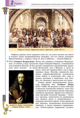68
ÅÂÐÎÏÅÉÑÊÎÅ ÂÎÇÐÎÆÄÅÍÈÅ. ÐÅÔÎÐÌÀÖÈß Â ÇÀÏÀÄÍÎÉ ÅÂÐÎÏÅРаздел2
Ðàôàýëü ïðîæèë âñåãî òðèäöàòü ñåìü ëåò, íî óñïåë ñäåëàòü òàê ìíîãî
è îñòàâèë òàêèå íåïðåâçîéäåííûå øåäåâðû, ÷òî åãî ñàìîãî íàçûâàþò
Áîæåñòâåííûì, à ïåðèîä, êîãäà îí æèë è ðàáîòàë, – ýïîõîé Ðàôàýëÿ.
4. Ñåâåðíîå Âîçðîæäåíèå. Êîãäà ìû ãîâîðèì î Ñåâåðíîì Âîçðîæäå-
íèè, òî èìååì â âèäó èñêóññòâî ñòðàí Ñåâåðíîé Åâðîïû, ñëîæèâøååñÿ
ïîä âëèÿíèåì Èòàëèè. Â íåì äîëüøå ñîõðàíÿëèñü ñðåäíåâåêîâûå òðàäè-
öèè: çäåñü ÷åëîâåê – íå öåíòð Âñåëåííîé, êàê â Èòàëèè, à ëèøü åå
÷àñòü, òàêîå æå òâîðåíèå Áîãà, êàê è îêðó-
æàþùàÿ ñðåäà. Ïîýòîìó ïðåäìåòîì âíè-
ìàíèÿ ñåâåðíîåâðîïåéñêèõ õóäîæíèêîâ
ñòàëè íåáåñà è ñîëíå÷íûé ñâåò, âîäà è
êàìíè, ðàñòåíèÿ è æèâîòíûå, ñàì ÷åëî-
âåê, åãî æèëèùå è ðåçóëüòàòû åãî òðóäà.
Ñàìûì ÿðêèì ïðåäñòàâèòåëåì èñêóñ-
ñòâà Ãåðìàíèè áûë Àëüáðåõò Äþðåð
(1471–1528). Îí ðîäèëñÿ â ñåìüå þâåëèðà
è îáó÷àëñÿ îòöîâñêîìó ðåìåñëó, ïîêà òÿãà
ê æèâîïèñè íå çàñòàâèëà þíîøó íàðóøèòü
ñåìåéíóþ òðàäèöèþ. Äþðåð ñòàë ïðèçíàí-
íûì ìàñòåðîì ïå÷àòíîé ãðàâþðû – îòòèñ-
êà ñ ðèñóíêà, íàíåñåííîãî íà äåðåâÿííóþ
èëè ìåäíóþ äîñêó è ðàçìíîæåííîãî ñ
ïîìîùüþ ïå÷àòíîãî ïðåññà. Ñëàâó ïðèíåñëè
åìó êàðòèíû, ïîñâÿùåííûå ðåëèãèîçíûì
ñþæåòàì, à òàêæå ïîðòðåòû ñîâðåìåííè-
êîâ. Ðàçíîñòîðîííå îäàðåííûé ÷åëîâåê,
Àëüáðåõò Äþðåð. Àâòîïîðòðåò
â îáðàçå Õðèñòà. 1500 ã.
Ðàôàýëü Ñàíòè. Àôèíñêàÿ øêîëà. Ôðàãìåíò. 1509–1511 ãã.
 