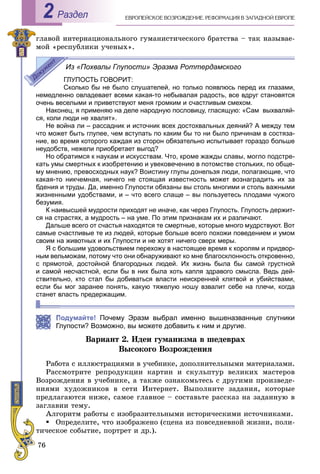 76
ÅÂÐÎÏÅÉÑÊÎÅ ÂÎÇÐÎÆÄÅÍÈÅ. ÐÅÔÎÐÌÀÖÈß Â ÇÀÏÀÄÍÎÉ ÅÂÐÎÏÅРаздел2
ãëàâîé èíòåðíàöèîíàëüíîãî ãóìàíèñòè÷åñêîãî áðàòñòâà – òàê íàçûâàå-
ìîé «ðåñïóáëèêè ó÷åíûõ».
Из «Похвалы Глупости» Эразма Роттердамского
ГЛУПОСТЬ ГОВОРИТ:
Сколько бы не было слушателей, но только появлюсь перед их глазами,
немедленно овладевает всеми какая-то небывалая радость, все вдруг становятся
очень веселыми и приветствуют меня громким и счастливым смехом.
Наконец, я применяю на деле народную пословицу, гласящую: «Сам выхваляй-
ся, коли люди не хвалят».
Не война ли – рассадник и источник всех достохвальных деяний? А между тем
что может быть глупее, чем вступать по каким бы то ни было причинам в состяза-
ние, во время которого каждая из сторон обязательно испытывает гораздо больше
неудобств, нежели приобретает выгод?
Но обратимся к наукам и искусствам. Что, кроме жажды славы, могло подстре-
кать умы смертных к изобретению и увековечению в потомстве стольких, по обще-
му мнению, превосходных наук? Воистину глупы донельзя люди, полагающие, что
какая-то никчемная, ничего не стоящая известность может вознаградить их за
бдения и труды. Да, именно Глупости обязаны вы столь многими и столь важными
жизненными удобствами, и – что всего слаще – вы пользуетесь плодами чужого
безумия.
К наивысшей мудрости приходят не иначе, как через Глупость. Глупость держит-
ся на страстях, а мудрость – на уме. По этим признакам их и различают.
Дальше всего от счастья находятся те смертные, которые много мудрствуют. Вот
самые счастливые те из людей, которые больше всего похожи поведением и умом
своим на животных и их Глупости и не хотят ничего сверх меры.
Я с большим удовольствием перехожу в настоящее время к королям и придвор-
ным вельможам, потому что они обнаруживают ко мне благосклонность откровенно,
с прямотой, достойной благородных людей. Их жизнь была бы самой грустной
и самой несчастной, если бы в них была хоть капля здравого смысла. Ведь дей-
ствительно, кто стал бы добиваться власти неискренней клятвой и убийствами,
если бы мог заранее понять, какую тяжелую ношу взвалит себе на плечи, когда
станет власть предержащим.
Подумайте! Почему Эразм выбрал именно вышеназванные спутники
Глупости? Возможно, вы можете добавить к ним и другие.
Âàðèàíò 2. Èäåè ãóìàíèçìà â øåäåâðàõ
Âûñîêîãî Âîçðîæäåíèÿ
Ðàáîòà ñ èëëþñòðàöèÿìè â ó÷åáíèêå, äîïîëíèòåëüíûìè ìàòåðèàëàìè.
Ðàññìîòðèòå ðåïðîäóêöèè êàðòèí è ñêóëüïòóð âåëèêèõ ìàñòåðîâ
Âîçðîæäåíèÿ â ó÷åáíèêå, à òàêæå îçíàêîìüòåñü ñ äðóãèìè ïðîèçâåäå-
íèÿìè õóäîæíèêîâ â ñåòè Èíòåðíåò. Âûïîëíèòå çàäàíèÿ, êîòîðûå
ïðåäëàãàþòñÿ íèæå, ñàìîå ãëàâíîå – ñîñòàâüòå ðàññêàç íà çàäàííóþ â
çàãëàâèè òåìó.
Àëãîðèòì ðàáîòû ñ èçîáðàçèòåëüíûìè èñòîðè÷åñêèìè èñòî÷íèêàìè.
Îïðåäåëèòå, ÷òî èçîáðàæåíî (ñöåíà èç ïîâñåäíåâíîé æèçíè, ïîëè-
òè÷åñêîå ñîáûòèå, ïîðòðåò è äð.).
 