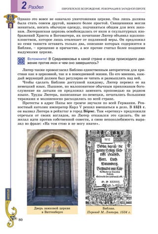 80
ÅÂÐÎÏÅÉÑÊÎÅ ÂÎÇÐÎÆÄÅÍÈÅ. ÐÅÔÎÐÌÀÖÈß Â ÇÀÏÀÄÍÎÉ ÅÂÐÎÏÅРаздел2
Îäíàêî ýòî âîâñå íå îçíà÷àëî óíè÷òîæåíèÿ öåðêâè. Îíà ëèøü äîëæíà
áûëà ñòàòü ñîâñåì äðóãîé, íàìíîãî áîëåå ïðîñòîé. Ñâÿùåííèêè ìîãëè
æåíèòüñÿ, íîñèòü îáû÷íóþ îäåæäó, ïîä÷èíÿòüñÿ îáùèì äëÿ âñåõ çàêî-
íàì. Ëþòåðàíñêàÿ öåðêîâü îñâîáîæäàëàñü îò èêîí è ñêóëüïòóðíûõ èçî-
áðàæåíèé Õðèñòà è Áîãîìàòåðè, èõ ïî÷èòàíèå Ëþòåð îáúÿâèë èäîëîïî-
êëîíñòâîì, êîòîðîå ëèøü îòâëåêàåò îò ïîäëèííîé âåðû. Îí ïðåäëîæèë
èç ñåìè òàèíñòâ îñòàâèòü òîëüêî äâà, îïèñàíèå êîòîðûõ ñîäåðæèòñÿ â
Áèáëèè, – êðåùåíèå è ïðè÷àñòèå, à âñå ïðî÷èå ñ÷èòàë áîëåå ïîçäíèìè
âûäóìêàìè öåðêâè.
Вспомните! В Средневековье в какой стране и когда происходило дви-
жение против икон и чем оно завершилось?
Ëþòåð òàêæå ïðîâîçãëàñèë Áèáëèþ åäèíñòâåííûì àâòîðèòåòîì äëÿ õðè-
ñòèàí êàê â öåðêîâíîé, òàê è â ïîâñåäíåâíîé æèçíè. Ïî åãî ìíåíèþ, êàæ-
äûé âåðóþùèé äîëæåí áûë ðåãóëÿðíî åå ÷èòàòü è ðàçìûøëÿòü íàä íåé.
×òîáû ñäåëàòü Áèáëèþ äîñòóïíîé êàæäîìó, Ëþòåð ïåðåâåë åå íà
íåìåöêèé ÿçûê. Ïûøíîå, íî ìàëîïîíÿòíîå îáû÷íûì ïðèõîæàíàì áîãî-
ñëóæåíèå íà ëàòûíè îí ïðåäëîæèë çàìåíèòü ïðîïîâåäüþ íà ðîäíîì
ÿçûêå. Òðóäû Ëþòåðà, íàïèñàííûå ïî-íåìåöêè, ïå÷àòàëèñü áîëüøèìè
òèðàæàìè è ìîëíèåíîñíî ðàñõîäèëèñü ïî âñåé ñòðàíå.
Ïðîòåñòû â àäðåñ Ïàïû âñå ãðîì÷å çâó÷àëè ïî âñåé Ãåðìàíèè. Ðåâ-
íîñòíûé êàòîëèê èìïåðàòîð Êàðë V ðåøèë âìåøàòüñÿ â äåëî. Â 1521 ã.
îí âûçâàë Ëþòåðà â ðåéõñòàã â ãîðîä Âîðìñ. Òàì «åðåòèêó» ïðåäëîæèëè
îòðå÷üñÿ îò ñâîèõ âçãëÿäîâ, íî Ëþòåð îòêàçàëñÿ ýòî ñäåëàòü. Îí íå
æåëàë èäòè ïðîòèâ ñîáñòâåííîé ñîâåñòè, à ñâîþ íåïîêîëåáèìîñòü âûðà-
çèë âî ôðàçå: «Íà òîì ñòîþ è íå ìîãó èíà÷å».
Äâåðü çàìêîâîé öåðêâè
â Âèòòåíáåðãå
Áèáëèÿ.
Ïåðåâîä Ì. Ëþòåðà. 1534 ã.
 