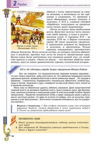 98
ÅÂÐÎÏÅÉÑÊÎÅ ÂÎÇÐÎÆÄÅÍÈÅ. ÐÅÔÎÐÌÀÖÈß Â ÇÀÏÀÄÍÎÉ ÅÂÐÎÏÅРаздел2
ñáèâàëè ñ òîëêó ïåðåïóãàííóþ äî ñìåð-
òè æåíùèíó è âûòÿãèâàëè èç íåå ïðè-
çíàíèå â çëîäåÿíèÿõ. Ñî âðåìåíåì â
÷èñëî îáâèíÿåìûõ íà÷àëè ïîïàäàòü è
ìóæ÷èíû. Ñ ÕVІ â. ãëàâíûì ñïîñîáîì
«îáðàáîòêè» ïîäñóäèìûõ íà ïðîöåññàõ
ñòàëè ïûòêè, ðàíåå çàïðåùåííûå.
«Îõîòà íà âåäüì» áûëà ïðèáûëüíûì
äåëîì. Äîíîñ÷èê ïîëó÷àë ÷àñòü èìóùå-
ñòâà ñâîåé æåðòâû, à ñóäüè è ïàëà÷è –
âûñîêóþ ïëàòó. Ñ ñåðåäèíû ÕVІ – äî
ñðåäèíû ÕVІІ ââ. â Åâðîïå ñîñòîÿëîñü
ñâûøå 50 òûñÿ÷ âåäîâñêèõ ïðîöåññîâ.
Ñ îäèíàêîâûì óñåðäèåì èõ ïðîâîäèëè
è êàòîëèêè, è ïðîòåñòàíòû. Òîëüêî
åäèíèöû îòâàæèâàëèñü ïðîòèâîñòîÿòü
îáùåìó áåçóìñòâó. Êîãäà ïîãàñëè êîñòðû, íà êîòîðûõ ñæèãàëè îáâèíåí-
íûõ â âåäîâñòâå, ìðà÷íàÿ òåíü ëåãëà íà êîãäà-òî ïðîöâåòàþùèå êðàÿ.
Öåëûå ñåìüè áûëè óíè÷òîæåíû èëè ïîêèíóëè ðîäíîé î÷àã, èõ õîçÿé-
ñòâî ïðèøëî â óïàäîê. «Îõîòà íà âåäüì» – ýòî ìàññîâîå óáèéñòâî íåâè-
íîâíûõ, îäíà èç ñàìûõ äðàìàòè÷åñêèõ ñòðàíèö ÷åëîâå÷åñêîé èñòîðèè.
XVI в. Из «Истории города Трира» священника Йохана Лидена
Все так поверили, что продолжительные неурожаи вызваны ведьмами...
что вся страна поднялась, дабы уничтожить их. Это движение поддержали многие
церковные деятели, искавшие богатства в пепле сожженных ведьм. ...По городам и
деревням... стремительно передвигались специальные обвинители, инквизиторы,
судьи и прочие, привлекая к суду и подвергая пыткам особ обоего пола, сжигая их
в огромном количестве.
Мало кому из обвиненных удалось избежать наказания. Даже представителей
трирской власти не миновала подобная участь. Были сожжены судья, два бургоми-
стра, несколько ратманов и помощников судей. В этой катастрофе погибло немало
священников... Безумство человеческой злобы и судей, жаждущих крови и добычи,
зашло настолько далеко, что едва ли остался кто-нибудь, кого не коснулось подо-
зрение в этом преступлении... Было много оснований сомневаться, все ли осужден-
ные виновны...
Âîïðîñû ê äîêóìåíòó. 1. Êàê ñëåäóåò ïîíèìàòü ñëîâà, ÷òî íåêîòîðûå
öåðêîâíûå äåÿòåëè «èñêàëè áîãàòñòâà â ïåïëå ñîææåííûõ âåäüì»?
2. Òîëüêî ëè ñâÿùåííèêè ïðåäñëåäîâàëè òàêèå öåëè?
ÏÐÎÂÅÐÜÒÅ ÑÅÁß
1. Êàêèå óñëîâèÿ áëàãîïðèÿòñòâîâàëè ïîäúåìó èìåííî åñòåñòâåí-
íûõ íàóê?
2. Êàê îòêðûòèÿ Ì. Êîïåðíèêà èçìåíèëè ïðåäñòàâëåíèå î Ñîëíöå,
Çåìëå è äðóãèõ ïëàíåòàõ?
Ïûòêè è êàçíü âåäüì.
Ìèíèàòþðà. 1514 ã.
 