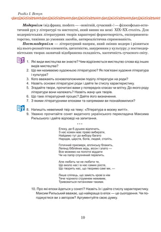 10
Розділ І. Вступ
Модернізм (від франц. modern — «новітній, сучасний») — філософсько-есте-
тичний рух у літературі та мистецтві, який виник на межі XIX–XX століть. Для
модерністських літературних творів характерні формотворчість, експеримента-
торство, тяжіння до умовних засобів, антиреалістична спрямованість.
Постмодернізм — літературний напрям, який змінив модерн і різниться
від нього розмаїттям елементів, цитатністю, зануренням у культуру; у постмодер-
ністських творах зазвичай відображена складність, хаотичність сучасного світу.
331.	 Які види мистецтва ви знаєте? Чим відрізняється мистецтво слова від інших
видів мистецтва?
2.	 Що ми називаємо художньою літературою? Як пов’язані художня література
і культура?
3.	 Кого вважають основоположником поділу літератури на роди?
4.	 Назвіть основні літературні роди і дайте їм стислу характеристику.
5.	 Згадайте твори, прочитані вами у попередніх класах чи влітку. До якого роду
літератури вони належать? Назвіть жанр цих творів.
6.	 Що таке літературний процес? Дайте його визначення.
7.	 З якими літературними епохами та напрямами ви познайомилися?  
448.	 Напишіть невеликий твір на тему: «Література в моєму житті».
9.	 Уважно прочитайте сонет видатного українського перекладача Максима
Рильського і дайте відповіді на запитання.
		 * * *
Епоху, де б душею відпочить,
З нас кожен має право вибирати,
Найдемо тут до вибору багато
Народів, царств, богів, людей, століть.
Готичний присмерк, еллінську блакить,
Легенд біблійних мідь, вісон і злато —
Все можемо на полотні віддати
Чи на папір слухняний перелить.
Але любить чи не любити те,
Що вколо нас і в нас самих росте,
Що творить нас, що творимо самі ми, —
Лише сліпець, що замість крові в нім
Тече чорнило струмнем неживим,
Тривожиться питаннями такими.
10.	Про які епохи йдеться у сонеті? Назвіть їх і дайте стислу характеристику.
Максим Рильський вважає, що найкраща із епох — це сьогодення. Чи по-
годжуєтеся ви з автором? Аргументуйте свою думку.
 