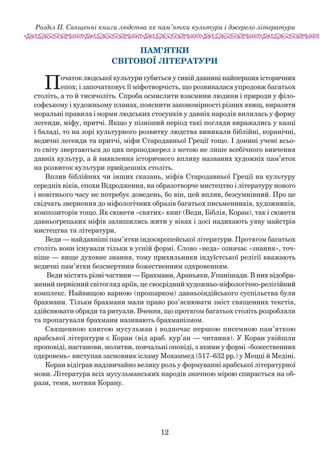 12
Розділ ІІ. Священні книги людства як пам’ятки культури і джерело літератури
Пам’ятки
світової літератури
Початок людської культури губиться у сивій давнині найперших історичних
епох; і започатковує її міфотворчість, що розвивалася упродовж багатьох
століть, а то й ти­сячоліть. Спроба осмислити взаємини людини і природи у філо-
софському і художньому планах, пояснити закономірності різних явищ, виразити
моральні правила і норми людських стосунків у давніх народів вилилась у форму
легенди, міфу, притчі. Якщо у пізніший період такі погляди виражались у казці
і баладі, то на зорі культурного розвитку людства виникали біблійні, коранічні,
ведичні легенди та притчі, міфи Стародавньої Греції тощо. І донині учені всьо­
го світу звертаються до цих першоджерел з метою не лише всебічного вивчення
давніх культур, а й виявлення історичного впливу названих художніх пам’яток
на розвиток культури прийдешніх століть.
Вплив біблійних чи інших сказань, міфів Стародавньої Греції на культуру
середніх віків, епохи Відродження, на обра­­зотворче мистецтво і літературу нового
і новітнього часу не потребує доведень, бо він, цей вплив, безсумнівний. Про це
свідчать звернення до міфологічних образів багатьох письменників, художників,
композиторів тощо. Як сюжети «святих» книг (Веди, Біблія, Коран), так і сюжети
дав­ньогрецьких міфів залишились жити у віках і досі надихають уяву майстрів
мистецтва та літератури.
Веди — найдавніші пам’ятки індоєвропейської літератури. Протягом багатьох
століть вони існували тільки в усній формі. Слово «веда» означає «знання», точ-
ніше — вище духовне знання, тому прихильники індуїстської релігії вважають
ведичні пам’ятки безсмертним божественним одкровенням.
Веди містять різні частини — Брахмани, Араньяки, Упанішади. В них відобра-
жений первісний світогляд аріїв, це своєрідний художньо-міфологічно-релігійний
комплекс. Найвищою варною (прошарком) давньоіндійського суспільства були
брахмани. Тільки брахмани мали право роз’яснювати зміст священних текстів,
здійснювати обряди та ритуали. Вчення, що протягом багатьох століть розробляли
та пропагували брахмани називають брахманізмом.
Священною книгою мусульман і водночас першою писемною пам’яткою
арабської літератури є Коран (від араб. кур’ан — читання). У Коран увійшли
проповіді, настанови, молитви, повчальні оповіді, з якими у формі «божественних
одкровень» виступав засновник ісламу Мохаммед (517–632 рр.) у Мецці й Медіні.
Коран відіграв надзвичайно велику роль у формуванні арабської літературної
мови. Література всіх мусульманських народів значною мірою спирається на об-
рази, теми, мотиви Корану.
 