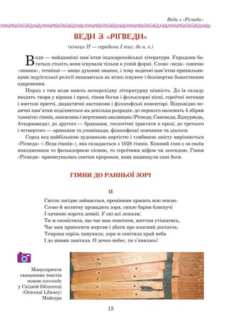 Веди з «Рігведи»
13
Веди з «Рігведи»
(кінець ІІ — середина І тис. до н. е.)
Веди — найдавніші пам’ятки індоєвропейської літератури. Упродовж ба-
гатьох століть вони існували тільки в усній формі. Слово «веда» означає
«знання», точніше — вище духовне знання, і тому ведичні пам’ятки прихильни-
ками індуїстської релігії вважаються як вічно існуюче і безсмертне божественне
одкровення.
Поряд з тим веди мають неперехідну літературну цінність. До їх складу
входять твори у віршах і прозі, гімни богам і фольклорні піс­ні, героїчні легенди
і життєві притчі, дидактичні настанови і філо­соф­ські коментарі. Відпо­відно ве-
дичні пам’ятки поділяються на де­кілька розрядів: до першого належать 4 збірки
(самхіти) гімнів, за­мовлянь і жертовних заклинань (Рігведа, Самоведа, Яджурведа,
Атхарваведа); до другого — брахмани, теологічні трактати в прозі; до третього
і четвертого — араньяки та упанішади, філософські повчання та діалоги.
Серед вед найбільшою художньою вартістю і глибиною змісту вирізняється
«Рігведа» («Веда гімнів»), яка складається з 1028 гімнів. Кожний гімн є за своїм
походженням то фольклорною піснею, то героїчним міфом чи легендою. Гімни
«Рігведи» приписувались святим пророкам, яких надихнули самі боги.
ГІМНИ ДО РАННЬОЇ ЗОРІ
II
Світло лагідне займається, промінням красить всю землю.
Слово й молитву провадить зоря, сипле барви блискучі
І одчиняє ворота деннії. У сні всі лежали;
Ти ж сповістила, що час нам повстати, життям утішатись,
Час нам приносити жертви і дбати про власний достаток.
Темрява скрізь панувала; зоря ж освітила край неба
І до живих завітала. О дочко небес, ти з’явилась!
Манускрипти
священних текстів
мовою каннада
у Східній бібліотеці
(Oriental Library)
Майсура
 