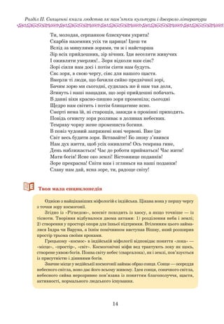 14
Розділ ІІ. Священні книги людства як пам’ятки культури і джерело літератури
Ти, молодая, серпанком блискучим укрита!
Скарбів наземних усіх ти цариця! Ідеш ти
Вслід за минулими зорями, ти ж і найстарша
Зір всіх прийдешних, зір вічних. Іди веселити живучих
І оживляти умерлих!.. Зоря відколи нам сіяє?
Зорі сіяли нам досі і потім сіяти нам будуть.
Сяє зоря, в свою чергу, сіяє для нашого щастя.
Вмерли ті люди, що бачили сяйво предвічної зорі,
Бачим зорю ми сьогодні, судилась же й нам тая доля,
Згинуть і наші нащадки, що зорі прийдешні побачать.
В давні віки красно-пишно зоря променіла; сьогодні
Щедро нам світить і потім блищатиме ясно.
Смерті нема їй, ні старощів, завжди в промінні приходить.
Повідь огнисту зоря розливає в долинах небесних.
Темряву чорну жене промениста богиня.
В повіз чудовий запряжені коні червоні. Вже їде
Світ весь будити зоря. Вставайте! Бо знову з’явився
Нам дух життя, щоб усіх оживляти! Ось темрява гине,
День наближається! Час до роботи прийматься! Час жити!
Мати богів! Ясне око землі! Вістовнице поданків!
Зоре прекрасна! Світи нам і зглянься на наші поданки!
Славу нам дай, ясна зоре, ти, радоще світу!
66Твоя мала енциклопедія
Однією з найцікавіших міфологій є індійська. Цікава вона у першу чергу
з точки зору космогонії.
Згідно із «Рігведою», всесвіт походить із хаосу, а якщо точніше — із
тісноти. Творіння відбувалося двома актами: 1) розділення неба і землі;
2) створення у просторі опори для їхньої підтримки. Втіленням цього займа-
лися Індра чи Варуна, а їхнім помічником виступав Вішну, який розширив
простір трьома своїми кроками.
Грецькому «космос» в індійській міфології відповідає поняття «лока» —
«місце», «простір», «світ». Космогонічні міфи вед трактують локу як щось,
створене уявою богів. Поява світу небес (сваргалока), як і землі, пов’язується
із присутністю і діяннями богів.
Значне місце у ведійськії космогонії займає образ сонця. Сонце — осереддя
небесного світла, воно дає його всьому живому. Ідея сонця, сонячного світла,
небесного сяйва нерозривно пов’язана із поняттям благополуччя, щастя,
активності, нормального людського існування.
 
