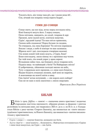 Біблія
17
Топлять його, він тепер така річ, що і назви нема їй!..
Сон, вічний сон покрива тепер ворога Індри!..
ГІМН ДО СОНЦЯ
Сонце святе, що все віда, встає перед поглядом світу,
Коні блискучі несуть його. І перед сонцем,
Оком світовим, зникають, як злодії, темрява й зорі.
Промені, наче палкії вогні, освітили живучих.
Сурія1
, прудкий їздець! Ти нам світло приносиш,
Сяєвом небо сповняєш! Перед богами ти сходиш,
Ти очищаєш, від лиха борониш! Ти світлом вкриваєш
Землю і люди, а небо й повітря ти нам заливаєш.
Міряєш ночі і дні, споглядаєш створіння наземні.
Сім ясних коней твій повіз везуть, о Сурія, боже!
Боже-споглядачу, маєш вінець ти з проміння над чолом.
Їде твій повіз, сім коней упряг у ярма окремі.
Вглядівши сяйво твоє, що блищить після темряви ночі,
Падаєм ниць: ти найвищий з богів! Ти Найкращеє світло!
О доброчинець, зійшовши сьогодні високо на небо,
Тугу з серденька мого прожени, а з лиця мого блідість.
Кидаю блідість пташкам лісовим, щоб мені не марніти,
А жовтяницю на жовтії квіти я кину.
Син Адіти2
встав потужний, — він ворога мого поборе!
Сам же не маю я сили змагатися з лихом жерущим.
Переклала Леся Українка
Біблія
Біблія (з грец. βιβλια — книги) — священна книга християн і водночас
стародавня пам’ятка писемності, зібрання різних за формою і змістом
релігійних та світських книг, які творилися з ХІІ ст. до н. е. по ІІ ст. н. е. Склада-
ється Біблія з двох частин: Старого Заповіту, що визнається як «святе письмо»
іудаїзмом і християнством, та Нового Заповіту, що вважається «святим письмом»
тільки у християнстві.
1	
Сурія («сонце») — сонячне божество, всевидяче око богів.
2	
Адіта (Адіт’я) — «незв’язаність», «безмежність». Найчастіше ото­тожнюється з Сурією
і лише іноді вказується, що Сурія — син Адіти.
 