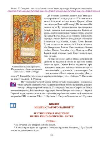 18
Розділ ІІ. Священні книги людства як пам’ятки культури і джерело літератури
До Старого Заповіту входять пам’ятки дав-
ньоєврейської літератури — П’ятикнижжя,
книги історичні, чотири книги Царств, збірки
псалмів царя Давида (Псалтир), Піс­ня пісень Со-
ломона та ін. Тут розповідається про створення
Землі і людини, про запровадження Божих за-
конів, якими повинні керуватися люди, а також
про угоду Бога з людьми і з обраним єврейським
народом. Новий Заповіт складається з чотирьох
Євангелій (від Матвія, Марка, Луки, Івана),
Діянь та послань апостолів і Апокаліпсиса,
або Одкровення Іоанна. Центральною дійовою
особою Нового Заповіту є Ісус Христос — Син
Божий, який поєднав у собі божественне і люд-
ське начала.
Упродовж віків Біблія мала величезний
ідейний та художній вплив на духовне життя
багатьох країн. Образи Біблії надихали і про-
довжують надихати найвидатніших мит­ців —
письменників, художників, композиторів. До-
сить назвати «Божественну комедію» Данте,
поеми Т. Тассо і Дж. Мільтона, в українській літе­ратурі — «Коб­зар» Т. Шев­ченка
чи поему «Мойсей» І. Франка.
На території сучасної України Біблію почали перекладати і поширюва­
ти ще за часів Київської Русі. Найдавнішою пам’яткою, що дійшла до нашо-
го часу, є Остромирове Євангеліє. У 1581 ро­­ці з’явилась Острозька Біблія,
а повний переклад Біблії ви­йшов з друкарні Києво-Печерської лаври у 1758 році.
Перший переклад «святого письма» сучасною україн­ською мовою здійснено лише
наприкінці ХІХ — на поч. ХХ ст. П. Кулішем, І. Нечуєм-Левицьким та І. Пулюєм.
БІБЛІЯ
Книги Старого Заповіту
П’ятикнижжя Мойсеєве
Перша книга Мойсеєва. Буття
Глава 1
1
На початку Бог створив Небо та землю.
2
А земля була пуста та порожня, і темрява була над безоднею, і Дух Божий
ширяв над поверхнею води.
Євангеліст Іван із Прохором.
Мініатюра із «Пересопницького
Євангелія», 1556–1561 рр.
 