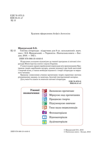 УДК 78 (075.2)
ББК 85.31 я7
Щ 13
Художнє оформлення Андрія Антоніва
ISBN 978-966-10-4448-6
© Щавурський Б.Б., 2016
© Навчальна книга – Богдан, 2016
Щавурський Б.Б.
Щ 13 Світова література : підручник для 8 кл. загальноосвіт. навч.
закл. / Б.Б. Щавурський. — Тернопіль : Навчальна книга — Бог-
дан, 2016. — 302 c.
ISBN 978-966-10-4448-6
Підручник укладено відповідно до чинної програми зі світової літе-
ратури Міністерства освіти і науки України.
У книзі подано кращі україномовні переклади всіх пропонованих Про­
грамою творів зарубіжних авторів, основні відомості про їхній життєвий
і творчий шлях, а також необхідні відомості з теорії літератури та вираз-
ного читання.
Кращому осмисленню учнями прочитаних творів сприятиме система
різнорівневих завдань та запитань, багатий ілюстративний матеріал.
Для учнів 8-х класів та вчителів світової літератури.
УДК 78 (075.2)
ББК 85.31 я7
22 Засвоюємо прочитане
33 Міркуємо над прочитаним
44 Працюємо творчо
11 Підсумовуємо вивчене
66 Твоя мала енциклопедія
Фотоматеріали
Відеоматеріали
Аудіоматеріали
Умовні
позначення:
 