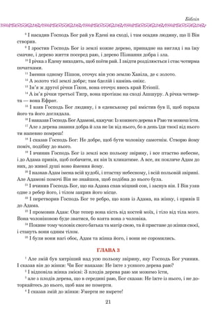 Біблія
21
8
І насадив Господь Бог рай ув Едені на сході, і там осадив людину, що її Він
створив.
9
І зростив Господь Бог із землі кожне дерево, принад­не на вигляд і на їжу
смачне, і дерево життя посеред раю, і дерево Пізнання добра і зла.
10
І річка з Едену виходить, щоб поїти рай. І звідти розділюється і стає чотирма
початками.
11
Імення одному Пішон, оточує він усю землю Хавіла, де є золото.
12
А золото тієї землі добре; там бделій і камінь онікс.
13
Ім’я ж другої річки Ґіхон, вона оточує ввесь край Етіопії.
14
А ім’я річки третьої Тигр, вона протікає на сході Ашшуру. А річка четвер-
та — вона Ефрат.
15
І взяв Господь Бог людину, і в еденському раї вміс­тив був її, щоб порала
його та його доглядала.
16
І наказав Господь Бог Адамові, кажучи: Із кожного дерева в Раю ти можеш їсти.
17
Але з дерева знання добра й зла не їж від нього, бо в день їди твоєї від нього
ти напевно помреш!
18
І сказав Господь Бог: Не добре, щоб бути чоловіку самотнім. Створю йому
поміч, подібну до нього.
19
І вчинив Господь Бог із землі всю польову звірину, і все птаство небесне,
і до Адама привів, щоб побачити, як він їх кликатиме. А все, як покличе Адам до
них, до живої душі воно ймення йому.
20
І назвав Адам імена всій худобі, і птаству небесному, і всій польовій звірині.
Але Адамові помочі Він не знайшов, щоб подібна до нього була.
21
І вчинив Господь Бог, що на Адама спав міцний сон, і заснув він. І Він узяв
одне з ребер його, і тілом закрив його місце.
22
І перетворив Господь Бог те ребро, що взяв із Адама, на жінку, і привів її
до Адама.
23
І промовив Адам: Оце тепер вона кість від костей моїх, і тіло від тіла мого.
Вона чоловіковою буде зватися, бо взята вона з чоловіка.
24
Покине тому чоловік свого батька та матір свою, та й пристане до жінки своєї,
і стануть вони одним тілом.
25
І були вони нагі обоє, Адам та жінка його, і вони не соромились.
Глава 3
1
Але змій був хитріший над усю польову звірину, яку Господь Бог учинив.
І сказав він до жінки: Чи Бог наказав: Не їжте з усякого дерева раю?
2
І відповіла жінка змієві: З плодів дерева раю ми можемо їсти,
3
але з плодів дерева, що в середині раю, Бог сказав: Не їжте із нього, і не до-
торкайтесь до нього, щоб вам не померти.
4
І сказав змій до жінки: Умерти не вмрете!
 