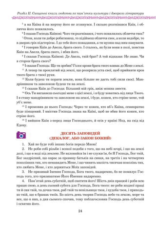 24
Розділ ІІ. Священні книги людства як пам’ятки культури і джерело літератури
5
а на Каїна й на жертву його не зглянувся. І сильно розгнівався Каїн, і об-
личчя його похилилось.
6
І сказав Господь Каїнові: Чого ти розгнівався, і чого похилилось обличчя твоє?
7
Отож, коли ти добре робитимеш, то підіймеш обличчя своє, а коли недобре, то
в дверях гріх підстерігає. І до тебе його пожадання, а ти мусиш над ним панувати.
8
І говорив Каїн до Авеля, брата свого. І сталось, як були вони в полі, повстав
Каїн на Авеля, брата свого, і вбив його.
9
І сказав Господь Каїнові: Де Авель, твій брат? А той відказав: Не знаю. Чи
я сторож брата свого?
10
І сказав Господь: Що ти зробив? Голос крови брата твого взиває до Мене з землі.
11
А тепер ти проклятий від землі, що розкрила уста свої, щоб прийняти кров
твого брата з твоєї руки.
12
Коли будеш ти порати землю, вона більше не дасть тобі сили своєї. Ман-
дрівником та заволокою будеш ти на землі.
13
І сказав Каїн до Господа: Більший мій гріх, аніж можна знести.
14
Ось Ти виганяєш сьогодні мене з цієї землі, і я буду ховатись від лиця Твого.
І я стану мандрівником та заволокою на землі, і буде, кожен, хто стріне мене, той
уб’є мене.
15
І промовив до нього Господь: Через те кожен, хто вб’є Каїна, семикратно
буде пімщений. І вмістив Господь знака на Каїні, щоб не вбив його кожен, хто
стріне його.
16
І вийшов Каїн з-перед лиця Господнього, й осів у країні Нод, на схід від
Едену.
ДЕСЯТЬ ЗАПОВІДЕЙ
(ДЕКАЛОГ, АБО ЗАКОН БОЖИЙ)
1.	 Хай не буде тобі інших богів передо Мною!
2.	 Не роби собі різьби і всякої подоби з того, що на небі вгорі, і що на землі
долі, і що в воді під землею. Не вклоняйся їм і не служи їм, бо Я Господь, Бог твій,
Бог заздрісний, що карає за провину батьків на синах, на третіх і на четвертих
поколіннях тих, хто ненавидить Мене, і що чинить милість тисячам поколінь тих,
хто любить Мене, і хто держиться Моїх заповідей.
3.	 Не призивай Імення Господа, Бога твого, надаремно, бо не помилує Гос-
подь того, хто призиватиме Його Ймення надаремно.
4.	 Пам’ятай день суботній, щоб святити його! Шість днів працюй і роби всю
працю свою, а день сьомий субота для Господа, Бога твого: не роби жодної праці
ти й син твій, та дочка твоя, раб твій та невільниця твоя, і худоба твоя, і приходь-
ко твій, що в брамах твоїх. Бо шість день творив Господь небо та землю, море та
все, що в них, а дня сьомого спочив, тому поблагословив Господь день суботній
і освятив його.
 