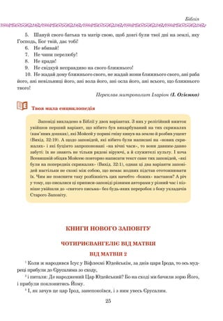 Біблія
25
5.	 Шануй свого батька та матір свою, щоб довгі були твої дні на землі, яку
Господь, Бог твій, дає тобі!
6.	 Не вбивай!
7.	 Не чини перелюбу!
8.	 Не кради!
9.	 Не свідкуй неправдиво на свого ближнього!
10.	 Не жадай дому ближнього свого, не жадай жони ближнього свого, ані раба
його, ані невільниці його, ані вола його, ані осла його, ані всього, що ближнього
твого!
Переклав митрополит Іларіон (І. Огієнко)
66Твоя мала енциклопедія
Заповіді викладено в Біблії у двох варіантах. З них у релігійний вжиток
увійшов перший варіант, що нібито був викарбуваний на тих скрижалях
(кам’яних дошках), які Мойсей у пориві гніву кинув на землю й розбив ущент
(Вихід. 32:19). А щодо заповідей, які нібито були написані на «нових скри-
жалях» і які буцімто запропоновані «на вічні часи», то вони давним-давно
забуті: їх не знають не тільки рядові віруючі, а й служителі культу. І хоча
Всевишній обіцяв Мойсею повторно написати текст саме тих заповідей, «які
були на попередніх скрижалях» (Вихід. 32:1), однак ці два варіанти запові-
дей настільки не схожі між собою, що немає жодних підстав ототожнювати
їх. Чим же пояснити таку розбіжність цих начебто «божих» настанов? А річ
у тому, що писалися ці приписи-заповіді різними авторами у різний час і піз-
ніше увійшли до «святого письма» без будь-яких переробок з боку укладачів
Старого Заповіту.
Книги Нового Заповіту
Чотириєвангеліє від Матвія
Вiд Матвiя 2
1
Коли ж народився Ісус у Віфлеємі Юдейськім, за днів царя Ірода, то ось муд­
реці прибули до Єрусалима зо сходу,
2
і питали: Де народжений Цар Юдейський? Бо на сході ми бачили зорю Його,
і прибули поклонитись Йому.
3
І, як зачув це цар Ірод, занепокоївся, і з ним увесь Єрусалим.
 