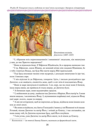 26
Розділ ІІ. Священні книги людства як пам’ятки культури і джерело літератури
4
І, зібравши всіх первосвящеників і книжників1
людських, він випитував
у них, де має Христос народитись?
5
Вони ж відказали йому: У Віфлеємі Юдейськім, бо в пророка написано так:
6
І ти, Віфлеєме, земле Юдина, не менший нічим між осадами Юдиними, бо
з тебе з’явиться Вождь, що буде Він пасти народ Мій ізраїльський.
7
Тоді Ірод покликав таємно отих мудреців, і докладно випитував їх про час,
коли з’явилась зоря.
8
І він відіслав їх до Віфлеєма, говорячи: Ідіть, і пиль­но розвідайтеся про
Дитятко; а як знайдете, сповістіть мене, щоб і я міг піти й поклонитись Йому.
9
Вони ж царя вислухали й відійшли. І ось зоря, що на сході вони її бачили,
ішла перед ними, аж прийшла й стала зверху, де Дитятко було.
10
А бачивши зорю, вони надзвичайно зраділи.
11
І, ввійшовши до дому, знайшли там Дитятко з Марією, Його матір’ю. І вони
впали ницьма, і вклонились Йому. І, відчинивши скарбниці свої, піднесли Йому
свої дари: золото, ладан та смирну.
12
А вві сні остережені, щоб не вертатись до Ірода, відійшли вони іншим шля-
хом до своєї землі.
13
Як вони ж відійшли, ось Ангол Господній з’явивсь у сні Йосипові та й сказав:
Уставай, візьми Дитятко та матір Його, і втікай до Єгипту, і там зоставайся, аж
поки скажу тобі, бо Дитятка шукатиме Ірод, щоб Його погубити.
14
І він устав, узяв Дитятко та матір Його вночі, та й пішов до Єгипту.
1	
Книжники — це вчителі Закону Божого, належали до фарисейської секти.
Поклоніння волхвів.
Джотто (1267–1337)
 