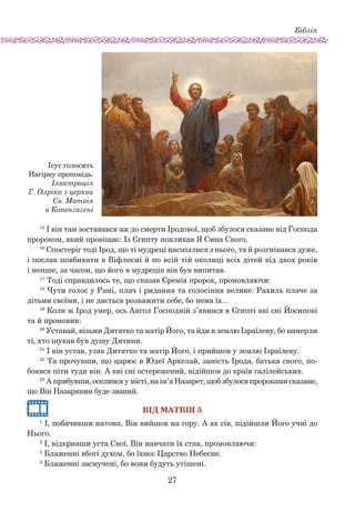 Біблія
27
15
І він там зоставався аж до смерти Іродової, щоб збуло­ся сказане від Господа
пророком, який провіщає: Із Єгип­ту покликав Я Сина Свого.
16
Спостеріг тоді Ірод, що ті мудреці насміялися з нього, та й розгнівався дуже,
і послав повбивати в Віфлеємі й по всій тій околиці всіх дітей від двох років
і менше, за часом, що його в мудреців він був випитав.
17
Тоді справдилось те, що сказав Єремія пророк, промовляючи:
18
Чути голос у Рамі, плач і ридання та голосіння велике: Рахиль плаче за
діть­ми своїми, і не дається розважити себе, бо нема їх...
19
Коли ж Ірод умер, ось Ангол Господній з’явився в Єгипті вві сні Йосипові
та й промовив:
20
Уставай, візьми Дитятко та матір Його, та йди в зем­лю Ізраїлеву, бо вимерли
ті, хто шукав був душу Дитини.
21
І він устав, узяв Дитятко та матір Його, і прийшов у землю Ізраїлеву.
22
Та прочувши, що царює в Юдеї Архелай, замість Ірода, батька свого, по-
боявся піти туди він. А вві сні остережений, відійшов до країв галілейських.
23
А прибувши, оселився у місті, на ім’я Назарет, щоб збулося пророками сказане,
що Він Назарянин буде званий.
Вiд Матвiя 5
1
І, побачивши натовп, Він вийшов на гору. А як сів, підійшли Його учні до
Нього.
2
І, відкривши уста Свої, Він навчати їх став, промовляючи:
3
Блаженні вбогі духом, бо їхнєє Царство Небесне.
4
Блаженні засмучені, бо вони будуть утішені.
Ісус голосить
Нагірну проповідь.
Ілюстрація
Г. Олріка з церкви
Св. Матвія
в Копенгагені
 