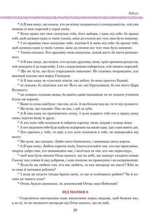 Біблія
29
28
А Я вам кажу, що кожен, хто на жінку подивиться із пожадливістю, той уже
вчинив із нею перелюб у серці своїм.
29
Коли праве око твоє спокушає тебе, його вибери, і кинь від себе: бо краще
тобі, щоб загинув один із твоїх членів, аніж до геєнни все тіло твоє було вкинене.
30
І як правиця твоя спокушає тебе, відітни її й кинь від себе: бо краще тобі,
щоб загинув один із твоїх членів, аніж до геєнни все тіло твоє було вкинене.
31
Також сказано: Хто дружину свою відпускає, нехай дасть їй листа розводо-
вого.
32
А Я вам кажу, що кожен, хто пускає дружину свою, крім провини розпусти,
той доводить її до перелюбу. І хто з відпущеною побереться, той чинить перелюб.
33
Ще ви чули, що було стародавнім наказане: Не клянись неправдиво, але
виконуй клятви свої перед Господом.
34
А Я вам кажу не клястися зовсім: ані небом, бо воно престол Божий;
35
ні землею, бо підніжок для ніг Його це; ані Єрусалимом, бо він місто Царя
Великого;
36
не клянись головою своєю, бо навіть однієї волосинки ти не можеш учинити
білою чи чорною.
37
Ваше ж слово хай буде: так-так, ні-ні. А що більше над це, то те від лукавого.
38
Ви чули, що сказано: Око за око, і зуб за зуба.
39
А Я вам кажу не противитись злому. І коли вдарить тебе хто у праву щоку
твою, підстав йому й другу.
40
А хто хоче тебе позивати й забрати сорочку твою, віддай і плаща йому.
41
А хто силувати тебе буде відбути подорожнє на милю одну, іди з ним навіть дві.
42
Хто просить у тебе, то дай, а хто хоче позичити в тебе, не відвертайсь від
нього.
43
Ви чули, що сказано: Люби свого ближнього, і ненавидь свого ворога.
44
А Я вам кажу: Любіть ворогів своїх, благословляйте тих, хто вас проклинає,
творіть добро тим, хто ненавидить вас, і моліться за тих, хто вас переслідує,
45
щоб вам бути синами Отця вашого, що на небі, що наказує сходити сонцю
Своєму над злими й над добрими, і дощ посилає на праведних і на неправедних.
46
Коли бо ви любите тих, хто вас любить, то яку нагороду ви маєте? Хіба не
те саме й митники роблять?
47
І коли ви вітаєте тільки братів своїх, то що ж особливого робите? Чи й по-
гани не чинять отак?
48
Отож, будьте досконалі, як досконалий Отець ваш Небесний!
Вiд Матвiя 6
1
Стережіться виставляти свою милостиню перед людьми, щоб бачили вас;
а як ні, то не матимете нагороди від Отця вашого, що на небі.
 