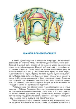 Шановні восьмикласники!
У ваших руках підручник із зарубіжної літератури. За його посе-
редництва ви зможете глибше пізнати надзвичайно великий, різно-
барвний і цікавий світ, створений геніальною уявою письменників
різних часів і різних народів. По суті, цей підручник — своєрідне за-
прошення у мандри. Лише впродовж одного навчального року ви
зможете побувати з ним у Стародавніх Індії, Греції та Римі, серед-
ньовічніх Китаї та Персії, Франції та Італії, відчути дух епохи Шекспі-
ра та Сервантеса, побачити барокову велич літературної Іспанії чи
разом із Мольєром посміятися із його невдатних героїв. Водночас
цей підручник дає можливість не лише насолоджуватися старови-
ною, бо скажімо, такі його автори як Антуан де Сент-Екзюпері чи
Річард Бах могли би бути вашими дідусями.
У підручнику ви познайомитеся не лише зі священними книгами
людства — Біблією, Ведами та Кораном, із давньогрецькими міфами
чи художніми творами письменників різних епох, а й із репродукція-
ми картин знаних художників світу. Усе це стало значним набутком
великої і напрочуд розмаїтої загальносвітової культурної спадщини.
І ось тепер ви маєте змогу із нею познайомитись.
Подружившись із цією книжкою, ви навчитеся усвідомлено чита-
ти, розуміти й відчувати мистецтво слова, розпізнавати й розшиф-
 