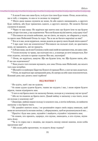 Біблія
31
23
А коли б твоє око лихе було, то й усе тіло твоє буде темне. Отож, коли світло,
що в тобі, є темрява, то яка ж то велика та темрява!
24
Ніхто двом панам служити не може, бо або одного зненавидить, а другого
буде любити, або буде триматись одного, а другого знехтує. Не можете Богові
служити й мамоні.
25
Через те вам кажу: Не журіться про життя своє що будете їсти та що будете
пити, ні про тіло своє, у що зодягнетеся. Чи ж не більше від їжі життя, а від одягу тіло?
26
Погляньте на птахів небесних, що не сіють, не жнуть, не збирають у клуні,
та проте ваш Небесний Отець їх годує. Чи ж ви не багато вартніші за них?
27
Хто ж із вас, коли журиться, зможе додати до зросту свого бодай ліктя одного?
28
І про одяг чого ви клопочетесь? Погляньте на польові лілеї, як зростають
вони, не працюють, ані не прядуть.
29
А Явамкажу,щой самСоломону всійславісвоїйневдягавсяотак,якодназ них.
30
І коли польову ту траву, що сьогодні ось є, а взавтра до печі вкидається, Бог
отак зодягає, скільки ж краще зодягне Він вас, маловірні!
31
Отож, не журіться, кажучи: Що ми будемо їсти, чи: Що будемо пити, або:
У що ми зодягнемось?
32
Бож усього того погани шукають; але знає Отець ваш Небесний, що всього
того вам потрібно.
33
Шукайте ж найперш Царства Божого й правди Його, а все це вам додасться.
34
Отож, не журіться про завтрашній день, бо завтра за себе само поклопочеться.
Кожний день має досить своєї турботи!
Вiд Матвiя 7
1
Не судіть, щоб і вас не судили;
2
бо яким судом судити будете, таким же осудять і вас, і якою мірою будете
міряти, такою відміряють вам.
3
І чого в оці брата свого ти заскалку бачиш, колоди ж у власному оці не чуєш?
4
Або як ти скажеш до брата свого: Давай вийму я заскалку з ока твого, коли
он колода у власному оці?
5
Лицеміре, вийми перше колоду із власного ока, а потім побачиш, як вийняти
заскалку з ока брата твого.
6
Не давайте святого псам, і не розсипайте перел своїх перед свиньми, щоб
вони не потоптали їх ногами своїми, і, обернувшись, щоб не розшматували й вас...
7
Просіть і буде вам дано, шукайте і знайдете, стукайте і відчинять вам;
8
бо кожен, хто просить, одержує, хто шукає, знаходить, а хто стукає, відчи-
нять йому.
9
Чи ж то серед вас є людина, що подасть своєму синові каменя, коли хліба
проситиме він?
10
Або коли риби проситиме, то подасть йому гадину?
 