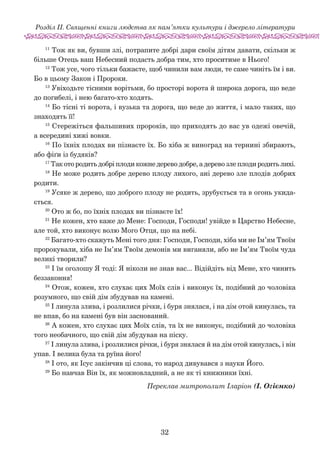 32
Розділ ІІ. Священні книги людства як пам’ятки культури і джерело літератури
11
Тож як ви, бувши злі, потрапите добрі дари своїм дітям давати, скільки ж
більше Отець ваш Небесний подасть добра тим, хто проситиме в Нього!
12
Тож усе, чого тільки бажаєте, щоб чинили вам люди, те саме чиніть їм і ви.
Бо в цьому Закон і Пророки.
13
Увіходьте тісними ворітьми, бо просторі ворота й широка дорога, що веде
до погибелі, і нею багато-хто ходять.
14
Бо тісні ті ворота, і вузька та дорога, що веде до життя, і мало таких, що
знаходять її!
15
Стережіться фальшивих пророків, що приходять до вас ув одежі овечій,
а всередині хижі вовки.
16
По їхніх плодах ви пізнаєте їх. Бо хіба ж виноград на тернині збирають,
або фіґи із будяків?
17
Так ото родить добрі плоди кожне дерево добре, а дерево зле плоди родить лихі.
18
Не може родить добре дерево плоду лихого, ані дерево зле плодів добрих
родити.
19
Усяке ж дерево, що доброго плоду не родить, зру­бується та в огонь укида-
ється.
20
Ото ж бо, по їхніх плодах ви пізнаєте їх!
21
Не кожен, хто каже до Мене: Господи, Господи! увійде в Царство Небесне,
але той, хто виконує волю Мого Отця, що на небі.
22
Багато-хто скажуть Мені того дня: Господи, Господи, хіба ми не Ім’ям Твоїм
пророкували, хіба не Ім’ям Твоїм демонів ми виганяли, або не Ім’ям Твоїм чуда
великі творили?
23
І їм оголошу Я тоді: Я ніколи не знав вас... Відійдіть від Мене, хто чинить
беззаконня!
24
Отож, кожен, хто слухає цих Моїх слів і виконує їх, подібний до чоловіка
розумного, що свій дім збудував на камені.
25
І линула злива, і розлилися річки, і буря знялася, і на дім отой кинулась, та
не впав, бо на камені був він заснований.
26
А кожен, хто слухає цих Моїх слів, та їх не виконує, подібний до чоловіка
того необачного, що свій дім збудував на піску.
27
І линула злива, і розлилися річки, і буря знялася й на дім отой кинулась, і він
упав. І велика була та руїна його!
28
І ото, як Ісус закінчив ці слова, то народ дивувався з науки Його.
29
Бо навчав Він їх, як можновладний, а не як ті книжники їхні.
Переклав митрополит Іларіон (І. Огієнко)
 
