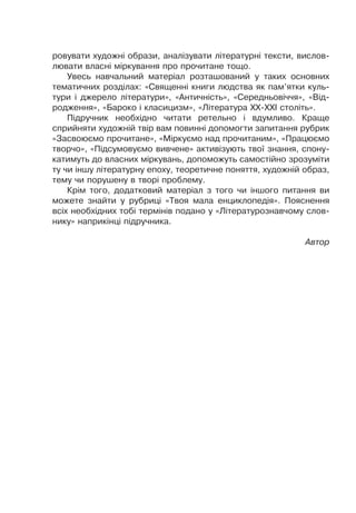 ровувати художні образи, аналізувати літературні тексти, вислов-
лювати власні міркування про прочитане тощо.
Увесь навчальний матеріал розташований у таких основних
тематичних розділах: «Священні книги людства як пам’ятки куль-
тури і джерело літератури», «Античність», «Середньовіччя», «Від-
родження», «Бароко і класицизм», «Література XX-XXI століть».
Підручник необхідно читати ретельно і вдумливо. Краще
сприйняти художній твір вам повинні допомогти запитання рубрик
«Засвоюємо прочитане», «Міркуємо над прочитаним», «Працюємо
творчо», «Підсумовуємо вивчене» активізують твої знання, спону-
катимуть до власних міркувань, допоможуть самостійно зрозуміти
ту чи іншу літературну епоху, теоретичне поняття, художній образ,
тему чи порушену в творі проблему.
Крім того, додатковий матеріал з того чи іншого питання ви
можете знайти у рубриці «Твоя мала енциклопедія». Пояснення
всіх необхідних тобі термінів подано у «Літературознавчому слов-
нику» наприкінці підручника.
Автор
 