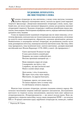 6
Розділ І. Вступ
художнЯ літературА
як мистецтво слова
Художня література як вид мистецтва, у якому слово виступає головним
засобом образного відтворення життя, постала на ґрунті усної народної
творчості (фольклору). Джерелами виникнення літератури є пісня, казка, геро-
їчний епос, які після появи писемності формують основу для розвитку писемної
літературної творчості. Художня література є найбільш різнобічним видом мис­
тецтва, вона яскраво і багатогранно відображає життя, передає найтонші відтінки
духовного світу людини.
Слово як першоелемент художньої літератури має не лише смислову, а й ес-
тетичну функцію, оскільки воно не тільки повідомляє щось рóзумові, а й впливає
на почуття своєю неповторністю, образністю, звуковою організацією, ритмом.
Знайомлячись із шедеврами світової літе­ратури, ми розвиваємо власне чуття
мови, розши­рюємо світогляд, опановуємо нелегке мистецтво слова. Цю тему, тобто
тему прекрасного, тему величезної сили «святого мистецтва», розкрив видатний
англійський поет Вільям Вордсворт (1770–1850) у сонеті «До прекрасного»1
:
Святе мистецтво! В пензлі чи пері
Є сила дати вічність кожній рисі
Хмарини, що пливе в небесній висі,
Веселих промінців химерній грі; —
Вони спиняють порух віт вгорі,
І подорожніх, що ідуть у лісі,
І корабель, що при скелястім мисі
Навік в заливі кинув якорі.
Дитя весни, і літа, й падолисту,
Що вірно тчуть ясну твою окрасу,
Мистецтво, ти даруєш благодать.
І стримане, просте, хоч повне змісту,
Ти вмієш вирвать мить із плину часу
І в ній божисту вічність передать.
Відколи існує художня література, духовна спадщина кожного народу зба-
гатилася численними творами майстрів красного письменства. Дослідженням
життєвого та творчого шляху письменників, аналізом їхніх книг займається
літературо­знавство. Літературо­знавство — ще доволі молода наука. Воно ви-
окремилося у відносно самостійну галузь знань наприкінці XVIII — на початку
XIX ст. В процесі вивчення курсу зарубіжної літератури ви, певна річ, глибше
1	
Переклад М. Стріхи.
 