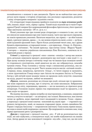 7
﻿
познайомитеся з кожною із цих дисциплін. Проте чи не найчастіше вам дове-
деться мати справу з історією літератури, яка досліджує зародження, розвиток
і зміну літературних напрямів і художніх стилів.
Усі літературні твори віддавна прийнято поділяти на три основних роди
(або, інакше, види): епос, лірику і драму. Такий поділ відомий ще із часів Старо-
давньої Греції і вперше був запроваджений філософом Арістотелем у його трактаті
«Про мистецтво поетичне» (IV ст. до н. е.).
Певні уявлення про три головні роди літератури є в кожного із нас, але той,
хто ніколи не замислювався про сенс такого поділу, часто має про нього спрощене,
не зовсім правильне уявлення. Багатьом видається, що лірика — це обов’язково
вірші, з ритмом і римою, драма — те, що можна зіграти на сцені, а епос — це будь-
який художній прозовий текст. Проте більш досвідчений читач знає, що і драми
бувають віршованими, а стародавні поеми — для прикладу, «Іліаду» й «Одіссею»,
називають «епічними». Чи інший приклад: ліро-епічну поему «Маруся Чурай»
її авторка — видатна українська письменниця Ліна Костенко, означила як іс-
торичний роман у віршах.
В éпосі (у перекладі із грецької «епос» означає «оповідь») автор має можли-
вість детально описувати предмет, розповідати про пов’язані з ним події і т. п.
При цьому позиція автора в епічному творі так чи інакше буде позицією начеб-
то стороннього спостерігача, який дивиться на все, що зображується, немовби
чужими очима. Тому головним у такому творі є некваплива розповідь, яка по-
требує спокійного погляду на речі. Часто можна почути вислів «епічний спокій».
І справді, якщо, наприклад, прочитати «Іліаду», то читач відразу ж зауважить,
з якою ґрунтовністю Гомер описує щит Ахілла чи поєдинок Ахілла та Гектора.
Автор у цій епічній поемі жодним чином не проявляє своїх почуттів: схвалення
чи осуду, радості чи відчаю, любові чи ненависті.
Лірика, навпаки, розповідає не стільки про події, скільки про те враження,
яке вони справили на автора, про ті почуття, які вони викликали. Зображення
внутрішнього світу, переживань, вражень — все це належить до ліричного роду
літератури. Головною подією лірики стає переживання події чи предмета, а не
сама подія чи предмет.
На відміну від епосу, лірика потребує не відсторонення, а навпаки, занурення
читача у почуття та настрої — як авторські, так і власні. Виявляється, нам значно
легше це зробити, якщо ліричний текст поєднаний із музикою. Слово «лірика»
у перекладі з грецької мови означає «мовлений під звуки ліри»  — струнного му-
зичного інструмента, який, як вважали стародавні греки, колись винайшов бог
Гермес і передав Аполлону — покровителю мистецтв. Сама назва лірики вказує,
що вона в основі своїй споріднена з музикою. Ця спорідненість пояснює нам, чому
ліриці притаманні ритм і розміреність.
Драма у перекладі з грецької означає «дія». У ній не розповідається про
події, які вже відбулися, а показуються події, які мовби відбуваються на наших
очах. Автор драми не має можливості говорити «від себе», тому все, що він хоче
 