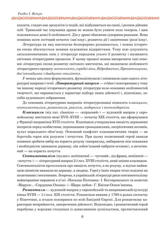 8
Розділ І. Вступ
сказати, глядач має зрозуміти із подій, які відбуваються на сцені, і розмов дійових
осіб. Тривалий час існування драми не можна було уявити поза театром, і цим
пояснюються деякі її особливості. Дія у драмі обмежена суворими рамками. Вона
повинна мати логічний початок (зав’язку), розвиток дії і закінчення (розв’язку).
Література як вид мистецтва безперервно розвивається, і кожна історич-
на епоха збагачується новими художніми відкриттями. Тому всю сукупність
загальнозначимих змін у літературі впродовж усього її розвитку і називають
світовим літературним процесом. У цьому процесі можна виокремити такі осно-
вні літературні епохи розвитку світового мистецтва, які визначили особливості
літературного процесу: античність, середні віки, Відродження, Просвітництво,
дев’ятнадцяте і двадцяте століття.
У межах цих епох формувалися, функціонували і змінювали одне одного літе-
ратурні напрями і течії. Літературний напрям — стійке і повторюване у тому
чи іншому періоді історичного розвитку літератури коло основних особливостей
творчості, що виражається у характері відбору явищ дійсності і, відповідно, за-
собів художнього зображення.
До основних літературних напрямів літературознавці відносять класицизм,
сентименталізм, романтизм, реалізм, модернізм і постмодернізм.
Класицизм (від лат. classicus — «взірцевий») — художній напрям у євро-
пейському мистецтві межі ХVII–ХVIII — початку XIX століття, що сформувався
у Франції наприкінці XVII століття. Класицизм утверджував вищість державних
інтересів перед особистими, переважання громадянських, патріотичних мотивів,
культ морального обов’язку. Основний конфлікт класицистичних творів — це
боротьба героя між розумом і почуттям. При цьому позитивний герой завжди
повинен зробити вибір на користь розуму (наприклад, вибираючи між коханням
і необхідністю захищати державу, він зобов’язаний вибрати останнє), а негатив-
ний — на користь почуття.
Сентименталізм (від англ. sentimental — «чутєвий», від франц. sentiment —
«почуття») — літературний напрям 2-ї пол. XVIII століття, який змінив класицизм.
Сентименталісти проголосили про вищість почуття, а не розуму, а відтак найви-
щою цінністю вважали не державу, а людину. Герої у їхніх творах чітко поділені на
позитивних і негативних. Зокрема, в українській літературі риси сентименталізму
найяскравіше виражені в п’єсі «Наталка Полтавка» І. Котляревського та повістях
«Маруся», «Сердешна Оксана» і «Щира любов» Г. Квітки-Основ’яненка.
Романтизм — художній напрям у європейській та американській культурі
кінця XVIII — 1-ї пол. XIX століття. Романтизм ввиник у 1790-х роках спочатку
у Німеччині, а згодом поширився по всій Західній Європі. Для романтизму ха-
рактерне неприйняття, заперечення дійсності. Відповідно, і романтичний герой
перебуває у ворожих стосунках із довколишнім суспільством, протиставлений
 