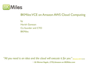 8KMiles VCE on Amazon AWS Cloud Computing
                  by
                  Harish Ganesan
                  Co founder and CTO
                  8KMiles




“All you need is an idea and the cloud will execute it for you.” (Structure 2010 event)
                          - Dr Werner Vogels , CTO, Amazon on 8KMiles.com
 