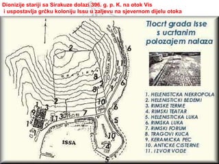 Dionizije stariji sa Sirakuze dolazi 396. g. p. K. na otok Vis i uspostavlja grčku koloniju Issu u zaljevu na sjevernom dijelu otoka 
