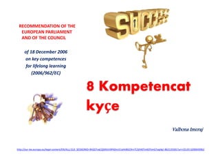 8 Kompetencat
kyçe
Valbona Imeraj
RECOMMENDATION OF THE
EUROPEAN PARLIAMENT
AND OF THE COUNCIL
of 18 December 2006
on key competences
for lifelong learning
(2006/962/EC)
http://eur-lex.europa.eu/legal-content/EN/ALL/;ELX_SESSIONID=9hQ5TvqCQSNVLh9PëDnn51xhh8GC9rn7C3jFë0TmKDYjmGTxqj4g!-862135581?uri=CELEX:32006H0962
 