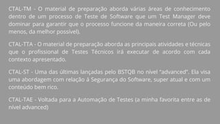 CTAL-TM - O material de preparação aborda várias áreas de conhecimento
dentro de um processo de Teste de Software que um Test Manager deve
dominar para garantir que o processo funcione da maneira correta (Ou pelo
menos, da melhor possível).
CTAL-TTA - O material de preparação aborda as principais atividades e técnicas
que o profissional de Testes Técnicos irá executar de acordo com cada
contexto apresentado.
CTAL-ST - Uma das últimas lançadas pelo BSTQB no nível “advanced”. Ela visa
uma abordagem com relação á Segurança do Software, super atual e com um
conteúdo bem rico.
CTAL-TAE - Voltada para a Automação de Testes (a minha favorita entre as de
nível advanced)
 