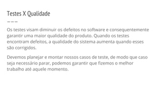 Testes X Qualidade
Os testes visam diminuir os defeitos no software e consequentemente
garantir uma maior qualidade do produto. Quando os testes
encontram defeitos, a qualidade do sistema aumenta quando esses
são corrigidos.
Devemos planejar e montar nossos casos de teste, de modo que caso
seja necessário parar, podemos garantir que fizemos o melhor
trabalho até aquele momento.
 