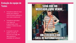 Evolução da equipe de
Testes
● Testadores dedicam mais
tempo para elaborar
casos de teste melhores e
com maior (cobertura!)
● Testadores aprendem
mais lógica de
programação, teste
unitário e testes de caixa
branca
● O testador muda de
papel: ao invés de
procurar por bugs, ele
agora garante a
qualidade do Software!
 
