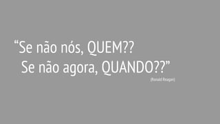 “Se não nós, QUEM??
Se não agora, QUANDO??”
(Ronald Reagan)
 