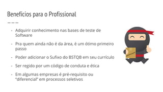 - Adquirir conhecimento nas bases de teste de
Software
- Pra quem ainda não é da área, é um ótimo primeiro
passo
- Poder adicionar o Sufixo do BSTQB em seu currículo
- Ser regido por um código de conduta e ética
- Em algumas empresas é pré-requisito ou
“diferencial” em processos seletivos
Benefícios para o Profissional
 
