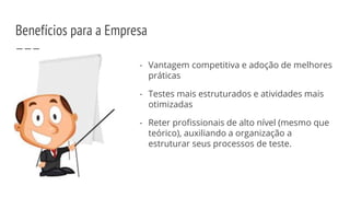 Benefícios para a Empresa
- Vantagem competitiva e adoção de melhores
práticas
- Testes mais estruturados e atividades mais
otimizadas
- Reter profissionais de alto nível (mesmo que
teórico), auxiliando a organização a
estruturar seus processos de teste.
 