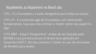 Atualmente, as disponíveis no Brasil são:
CTFL - É a Foundation, e base obrigatória para todas as outras.
CTFL-AT - É a extensão ágil da Foundation, em nível ainda
fundamental, mas que visa orientar o Tester sobre seu papel no
Ágil
CTFL-MBT - Essa é “fresquinha!”. Acaba de ser lançada pelo
BSTQB e sua primeira prova no Brasil será aplicada em
Novembro/2017. Ela visa orientar o Tester ao uso de uma base
de Modelo para testes.
 