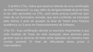 O prefixo CTAL, indica que estamos falando de uma certificação
do nível “Advanced”, ou seja, além da obrigatoriedade de já ter feito
(e ter sido aprovado) na CTFL, você ainda precisa confirmar (por
meio de um formulário enviado, que será conferido na inscrição)
pelo menos 2 anos de atuação na área de Testes e/ou Pequisa
acadêmica, ou 3 anos em Desenvolvimento de Software.
CTAL-TA - Essa certificação aborda os assuntos importantes e que
todo Analista de Teste de nível Avançado deve dominar para
garantir que as técnicas de teste serão aplicadas da maneira mais
correta possível. O nível de dificuldade dessa prova é
intermediário.
 