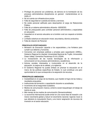  Privilegio de personal con problemas, de demora en la tramitación de los procesos administrativos disciplinarios en general manteniéndose en la UGEL-P. 
 No se cuenta con infraestructura propia. 
 Falta de seguridad en custodia de bienes y servicios. 
 No existe personal calificado para desempeñar el cargo de Relacionista Público. 
 Falta de un sistema administrativo eficiente –SISGEDO. 
 Falta de presupuesto para contratar personal administrativo y especialista en educación. 
 Inequidad en el servicio educativo en el ámbito rural con respecto al ámbito urbano. 
 Limitada cobertura en educación inicial, secundaria y técnico productiva. 
 Falta de rotación de Personal. 
PRINCIPALES OPORTUNIDADES 
 Ministerio de Educación capacita a los especialistas y los fortalece para cumplir sus deberes y funciones. 
 Convenios con empresas públicas y privadas para capacitación (GRELL, Gobierno Regional la Libertad, Universidad Nacional de Trujillo, Universidad Cesar Vallejo, Cementos Pacasmayo S.A.A.).ESAN. 
 La incorporación de las nuevas tecnologías de la información y comunicación en los procesos administrativos y académicos. 
 Actores sociales interesados e involucrados en el desarrollo de la educación, la mejora de la calidad, y la vigilancia. 
 El Gobierno Regional ha puesto énfasis en priorizar la educación en el marco de las políticas específicas de Estado, lo cual constituye una gran oportunidad en lo que corresponde a la asignación de recursos. 
PRINCIPALES AMENAZAS 
 Inestabilidad en el cargo de los titulares, que impiden el logro de las metas y resultados propuestos. 
 Instituciones de formación o capacitación docente no acreditadas. 
 Incremento de la inseguridad ciudadana. 
 Medios de comunicación masiva y entorno social resquebrajan el trabajo de tutoría en aula. 
 Mal manejo de los medios de comunicación (Sensacionalistas). 
 La economía internacional puede entrar en una nueva fase de recesión o de menor crecimiento global y reducir el crecimiento nacional, regional, local, lo que afectaría la recaudación fiscal y una menor asignación de recursos de inversión en el sector educación. 
 