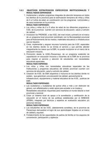 1.6.3 OBJETIVOS ESTRATEGICOS ESPECIFICOS INSTITUCIONALES Y RESULTADOS ESPERADOS 
1. Implementar y ampliar programas integrales de atención temprana en todos los distritos de la provincia para la estimulación temprana de niños y niñas de 0 a 5 años de edad, en coordinación con los programas nutricionales y de salud existentes en la provincia. 
RESULTADO ESPERADO: 
 Los niños y niñas de 0 a 5 años de edad de los diferentes programas e II.EE, de la provincia cuenten con servicios de educación, salud y nutrición de calidad. 
 Incorporar los PRONOEI, a las II.EE, del nivel inicial y primario en el marco de un programa local provincial coordinado con la Municipalidad provincial para el financiamiento de los medios, materiales educativos e infraestructura que se requiera. 
2. Crear, implementar y asignar recursos humanos para las II.EE, especiales en los distritos donde no se brinda el servicio y que permita atender integralmente los casos que la EBR, no puede incorporar en el marco de la educación inclusiva. 
3. Promoción desde la UGEL-Pacasmayo, de un programa sostenido de capacitación en educación inclusiva a docentes de la EBR de la provincia para mejorar el servicio y atención de estudiantes con necesidades educativas especiales. 
RESULTADO ESPERAD: 
 Los niños y niñas con necesidades educativas especiales de las Instituciones y programas educativos del ámbito provincial cuentan con servicios de educación, salud y nutrición de calidad. 
4. Creación de II.EE. de EBA vespertina o nocturna en los distritos donde no existan, que garanticen una educación de calidad, aprovechando la 
Infraestructura, equipamiento y material educativa de las II.EE., publicas de EBR. 
RESULTADO ESPERADO: 
 Los ciudadanos y ciudadanas de quince años a más y sin distinción de género, son alfabetizados y están aptos para acceder a os niveles y 
Modalidades educativas requeridas para insertarse al mundo laboral a nivel provincial y nacional. 
5. Crear un sistema local de apoyo a la acreditación y certificación de la educación en el marco de las políticas establecidas por el SINEACE (IPEBA), integrado por técnicos y expertos en evaluación educativa y/o personas idóneas. 
RESULTADO ESPERADO 
 Los estudiantes de las II.EE, (debidamente acreditas), de la provincia de Pacasmayo demuestren el logro de sus aprendizajes forjados en el marco de calidad y equidad. 
6. Fortalecimiento de las capacidades de padres de familia en los espacios de concertación, participación y vigilancia. 
 